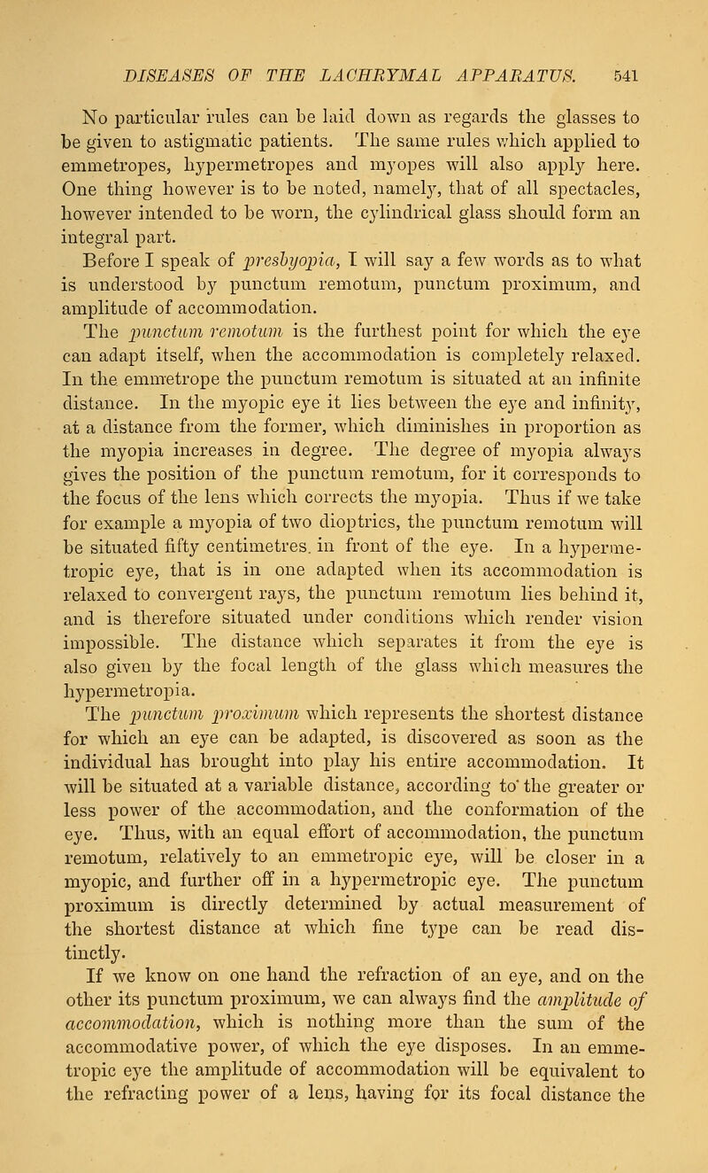 No particular rules can be laid down as regards the glasses to be given to astigmatic patients. The same rules which applied to emmetropes, hypermetropes and myopes will also apply here. One thing however is to be noted, namely, that of all spectacles, however intended to be worn, the cylindrical glass should form an integral part. Before I speak of presbyopia, I will say a few words as to what is understood hy punctum remotum, punctum proximum, and amplitude of accommodation. The punctual remotum is the furthest point for which the eye can adapt itself, when the accommodation is completely relaxed. In the emmetrope the punctum remotum is situated at an infinite distance. In the myopic eye it lies between the eye and infinity, at a distance from the former, which diminishes in proportion as the myopia increases in degree. The degree of myopia always gives the position of the punctum remotum, for it corresponds to the focus of the lens which corrects the myopia. Thus if we take for example a myopia of two dioptrics, the punctum remotum will be situated fifty centimetres, in front of the eye. In a hyperme- tropic eye, that is in one adapted when its accommodation is relaxed to convergent rays, the punctum remotum lies behind it, and is therefore situated under conditions which render vision impossible. The distance which separates it from the eye is also given by the focal length of the glass which measures the hypermetropia. The punctum proximum which represents the shortest distance for which an eye can be adapted, is discovered as soon as the individual has brought into play his entire accommodation. It will be situated at a variable distance, according to' the greater or less power of the accommodation, and the conformation of the eye. Thus, with an equal effort of accommodation, the punctum remotum, relatively to an emmetropic eye, will be closer in a myopic, and further off in a hypermetropic eye. The punctum proximum is directly determined by actual measurement of the shortest distance at which fine type can be read dis- tinctly. If we know on one hand the refraction of an eye, and on the other its punctum proximum, we can always find the amplitude of accommodation, which is nothing more than the sum of the accommodative power, of which the eye disposes. In an emme- tropic eye the amplitude of accommodation will be equivalent to the refracting power of a lens, having for its focal distance the