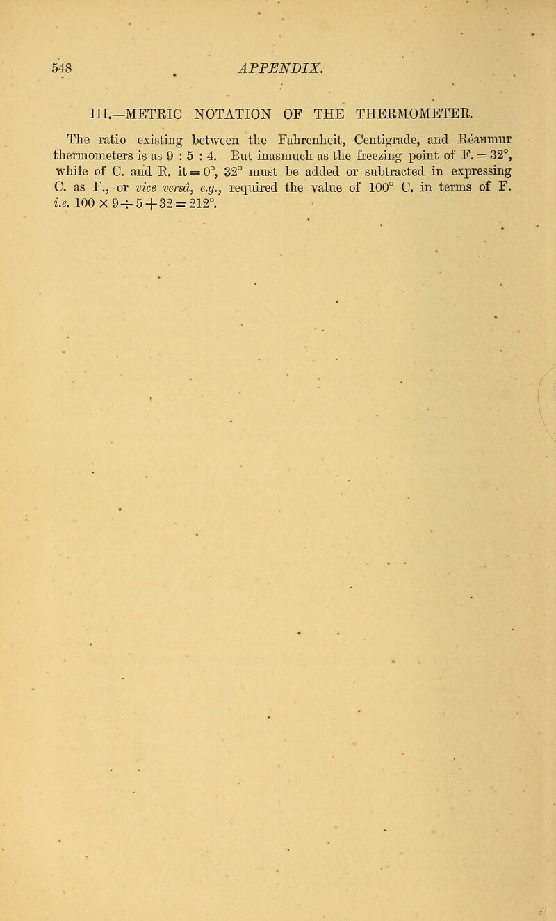 III.—METRIC NOTATION OF THE THERMOMETER The ratio existing between the Fahrenheit, Centigrade, and Reaumur thermometers is as 9 : 5 : 4. But inasmuch as the freezing point of F. = 32°, while of C. and R. it = 0°, 32° must be added or subtracted in expressing C. as F., or vice versa, e.g., required the value of 100° C. in terms of F. i.e. 100X94-5 + 32 = 212°.