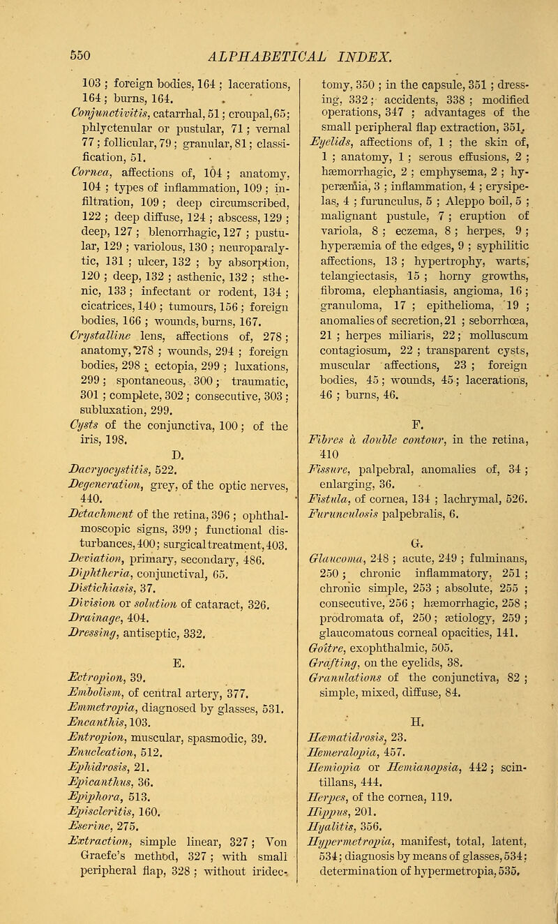 103 ; foreign bodies, 164 ; lacerations, 164; burns, 164. Conjunctivitis, catarrhal, 51; croupal,65; phlyctenular or pustular, 71; vernal 77 ; follicular, 79 ; granular, 81; classi- fication, 51. Cornea, affections of, 104 ; anatomy. 104 ; types of iuflaniniation, 109; in- filtration, 109 ; deep circumscribed, 122 ; deep diffuse, 124 ; abscess, 129 ; deep, 127 ; blenorrhagic, 127 ; pustu- lar, 129 ; variolous, 130 ; neuroparaly- tic, 131 ; ulcer, 132 ; by absorption, 120 ; deep, 132 ; asthenic, 132 ; sthe- nic, 133 ; infectant or rodent, 134 ; cicatrices, 140 ; tumours, 156 ; foreign bodies, 166 ; wounds, burns, 167. Crystalline lens, affections of, 278 ; anatomy, *27S ; wounds, 294 ; foreign bodies, 298 % ectopia, 299 ; luxations, 299; spontaneous, 300; traumatic, 301 ; complete, 302 ; consecutive, 303 : subluxation, 299. Cysts of the conjunctiva, 100; of the iris, 198. D. Dacryocystitis, 522. Degeneration, grey, of the optic nerves, 440. Detachment of the retina, 396 ; ophthal- moscopic signs, 399 ; functional dis- turbances, 400; surgical treatment, 403. Deviation, primary, secondary, 486. Diphtheria, conjunctival, 65. Distichiasis, 37. Division or solution of cataract, 326. Drainage, 404. Dressing, antiseptic, 332. E. Ectropion, 39. Embolism, of central artery, 377. Emmetropia, diagnosed by glasses, 531. Encanthis, 103. Entropion, muscular, spasmodic, 39. Enucleation, 512. Ephidrosis, 21. Epicanthus, 36. Epiphora, 513. Episcleritis, 160. Eserine, 275. Extraction, simple linear, 327; Von Graefe's method, 327; with small peripheral flap, 328 ; without iridec- tomy, 350 ; in the capsule, 351 ; dress- ing, 332; accidents, 338; modified operations, 347 ; advantages of the small peripheral flap extraction, 35L Eyelids, affections of, 1 ; the skin of, 1 ; anatomy, 1 ; serous effusions, 2 ; hemorrhagic, 2 ; emphysema, 2 ; hy- persemia, 3 ; inflammation, 4 ; erysipe- laSj 4 ; f urunculus, 5 ; Aleppo boil, 5 ; malignant pustule, 7 ; eruption of variola, 8 ; eczema, 8 ; herpes, 9 ; hyperemia of the edges, 9 ; syphilitic affections, 13 ; hypertrophy, warts,' telangiectasis, 15 ; horny growths, fibroma, elephantiasis, angioma, 16 ; granuloma, 17 ; epithelioma, 19 ; anomalies of secretion, 21 ; seborrhcea, 21 ; herpes miliaris, 22; molluscum contagiosum, 22 ; transparent cysts, muscular affections, 23 ; foreign bodies, 45 ; wounds, 45; lacerations, 46 ; burns, 46. F. Fibres a double contour, in the retina, 410 Fissure, palpebral, anomalies of, 34 ; enlarging, 36. Fistula, of cornea, 134 ; lachrymal, 526. Furunculosis palpebrals, 6. Glaucoma, 248 ; acute, 249 ; fulminans, 250; chronic inflammatory, 251 ; chronic simple, 253 ; absolute, 255 ; consecutive, 256 ; hemorrhagic, 258 ; prodromata of, 250; etiology, 259 ; glaucomatous corneal opacities, 141. Goitre, exophthalmic, 505. Grafting, on the eyelids, 38. Granulations of the conjunctiva, 82 ; simple, mixed, diffuse, 84. H. Hcematidrosis, 23. Henwralopia, 457. Ilemiopia or Hemianopsia, 442 ; scin- tillans, 444. Herpes, of the cornea, 119. Hippus, 201. Hyalitis, 356. Hypermetropic, manifest, total, latent, 534; diagnosis by means of glasses, 534; determination of hypermetropia, 535,