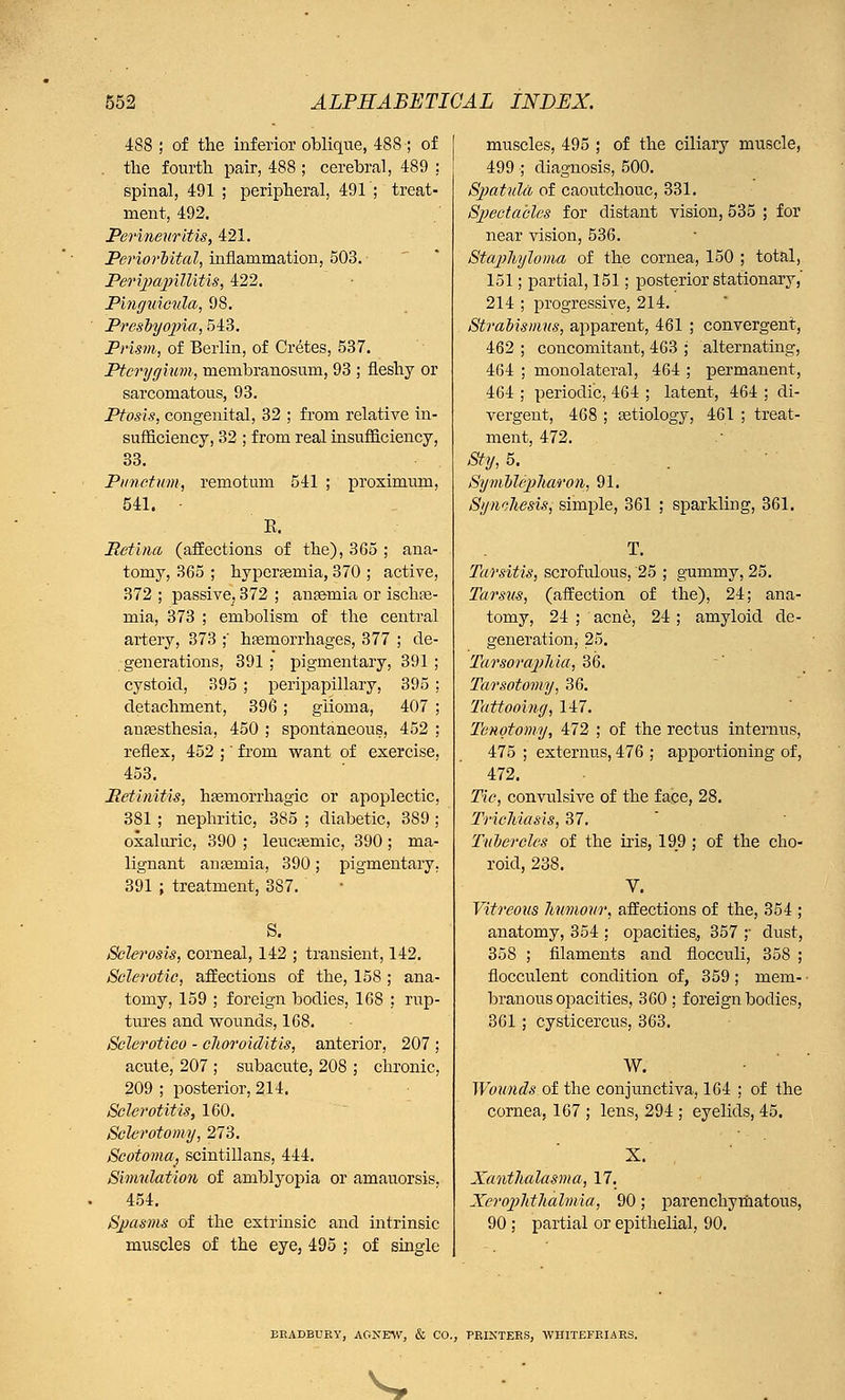 488 ; of the inferior oblique, 488-; of . the fourth pair, 488 ; cerebral, 489 ; spinal, 491 ; peripheral, 491'; treat- ment, 492. Perineuritis, 421. Periorbital, inflammation, 503. Peripapillitis, 422. Pinguieula, 98. Presbyopia, 543. Prism, of Berlin, of Cretes, 537. Pterygium, membranosum, 93 ; fleshy or sarcomatous, 93. Ptosis, congenital, 32 ; from relative in- sufficiency, 32 ; from real msufficiency, 33. Piinctum, remotum 541 ; proxiimun, 541. - E. Retina (affections of the), 365 ; ana- tomy, 365 ; hyperemia, 370 ; active, 872 ; passive, 372 ; anaemia or ischte- mia, 373 ; embolism of the central artery, 373 ;' haemorrhages, 377 ; de- generations, 391 ; pigmentary, 391 ; cystoid, 395 ; peripapillary, 395 ; detachment, 396 ; glioma, 407 ; anaesthesia, 450 ; spontaneous, 452 ; reflex, 452 ;' from want of exercise, 453. Retinitis, hemorrhagic or apoplectic, 381 ; nephritic, 385 ; diabetic, 389 ; oxaluric, 390 ; leucaeniic, 390; ma- lignant anaemia, 390; pigmentary. 391 ; treatment, 387. S. Sclerosis, corneal, 142 ; transient, 142. Sclerotic, affections of the, 158 ; ana- tomy, 159 ; foreign bodies, 168 ; rup- tures and wounds, 168. Sclerotico - choroiditis, anterior, 207 ; acute, 207 ; subacute, 208 ; chronic, 209 ; posterior, 214. Sclerotitis, 160. Sclerotomy, 273. Scotoma, scintillans, 444. Simulation of amblyopia or amauorsis, 454. Spasms, of the extrinsic and intrinsic muscles of the eye, 495 ; of single muscles, 495 ; of the ciliary muscle, 499 ; diagnosis, 500. Spatula of caoutchouc, 331. Spectacles for distant vision, 535 ; for near vision, 536. Staphyloma of the cornea, 150 ; total, 151; partial, 151; posterior stationary,' 214 ; progressive, 214. Strabismus, apparent, 461 ; convergent, 462 ; concomitant, 463 ; alternating, 464 ; monolateral, 464 ; permanent, 464 ; periodic, 464 ; latent, 464 ; di- vergent, 468 ; aetiology, 461 ; treat- ment, 472. Sty, 5. Symblepharon, 91. Synthesis, simple, 361 ; sparkling, 361. T. Tarsitis, scrofidous, 25 ; gummy, 25. Tarsus, (affection of the), 24; ana- tomy, 24 ; acne, 24; amyloid de- generation, 25. Tarsoraphia, 36. Tarsotomy, 36. Tattooing, 147. Tenotomy, 472 ; of the rectus interims, 475 ; externus, 476 ; apportioning of, 472. Tic, convulsive of the face, 28. Trichiasis, 37. Tubercles of the iris, 199 ; of the cho- roid, 238. V. Vitreous humour, affections of the, 354 ; anatomy, 354 : opacities, 357 ;• dust, 358 ; filaments and flocculi, 358 ; flocculent condition of, 359; mem- branous opacities, 360 ; foreign bodies, 361; cysticercus, 363. W. Wounds of the conjunctiva, 164 ; of the cornea, 167 ; lens, 294 ; eyelids, 45. X. Xanthalasma, 17. Xerophthalmia, 90; parenchymatous, 90; partial or epithelial, 90. BRADBURY, AGNEW, & CO., PRINTERS, WHITEFRIARS. ^