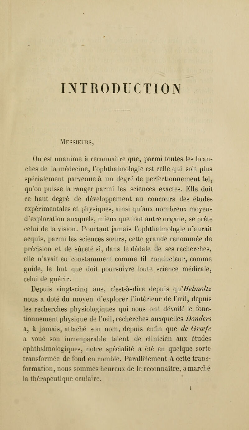 INTRODUCTION Messieurs, On est unanime à reconnaître que, parmi toutes les bran- ches de la médecine, l'ophthalmologie est celle qui soit plus spécialement parvenue à un degré de perfectionnement tel, qu'on puisse la ranger parmi les sciences exactes. Elle doit ce haut degré de développement au concours des études expérimentales et physiques, ainsi qu'aux nombreux moyens d'exploration auxquels, mieux que tout autre organe, se prête celui de la vision. Pourtant jamais l'ophthalmologie n'aurait acquis, parmi les sciences sœurs, cette grande renommée de précision et de sûreté si, dans le dédale de ses recherches, elle n'avait eu constamment comme fil conducteur, comme guide, le but que doit poursuivre toute science médicale, celui de guérir. Depuis vingt-cinq ans, c'est-à-dire depuis qu'Helmoltz nous a doté du moyen d'explorer l'intérieur de l'œil, depuis les recherches physiologiques qui nous ont dévoilé le fonc- tionnement physique de l'œil, recherches auxquelles Donders a, à jamais, attaché son nom, depuis enfin que de Grœfe a voué son incomparable talent de clinicien aux études ophthalmologiques, notre spécialité a été en quelque sorte transformée de fond en comble. Parallèlement à cette trans- formation, nous sommes heureux de le reconnaître, a marché la thérapeutique oculaire.