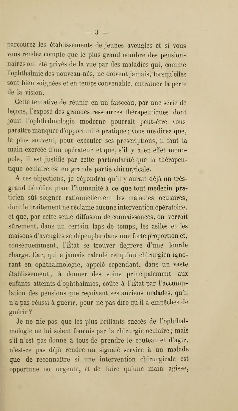 parcourez les établissements de jeunes aveugles et si vous vous rendez compte que le plus grand nombre des pension- naires ont été privés de la vue par des maladies qui, comme rophthalmie des nouveau-nés, ne doivent jamais, lorsqu'elles sont bien soignées et en temps convenable, entraîner la perte de la vision. Cette tentative de réunir en un faisceau, par une série de leçons, l'exposé des grandes ressources thérapeutiques dont jouit, l'oplithalmologie moderne pourrait peut-être vous paraître manquer d'opportunité pratique ; vous médirez que, le pins souvent, pour exécuter ses prescriptions, il faut la main exercée d'un opérateur et que, s'il y a en effet mono- pole, il est justifié par cette particularité que la thérapeu- tique oculaire est en grande partie chirurgicale. A ces objections, je répondrai qu'il y aurait déjà un très- grand bénéfice pour l'humanité à ce que tout médecin pra- ticien sût soigner rationnellement les maladies oculaires, dont le traitement ne réclame aucune intervention opératoire, et que, par cette seule diffusion de connaissances, on verrait sûrement, dans un certain laps de temps, les asiles et les maisons d'aveugles se dépeupler dans une forte proportion et, conséquemment, l'État se trouver dégrevé d'une lourde charge. Car, qui a jamais calculé ce qu'un chirurgien igno- rant en ophthalmologie, appelé cependant, dans un vaste établissement, à donner des soins principalement aux enfants atteints d'ophthalmies, coûte à l'État par l'accumu- lation des pensions que reçoivent ses anciens malades, qu'il n'a pas réussi à guérir, pour ne pas dire qu'il a empêchés de guérir ? Je ne nie pas que les plus brillants succès de l'oplithal- mologie ne lui soient fournis par la chirurgie oculaire ; mais s'il n'est pas donné à tous de prendre le couteau et d'agir, n'est-ce pas déjà rendre un signalé service à un malade que de reconnaître si une intervention chirurgicale est opportune ou urgente, et de faire qu'une main agisse,