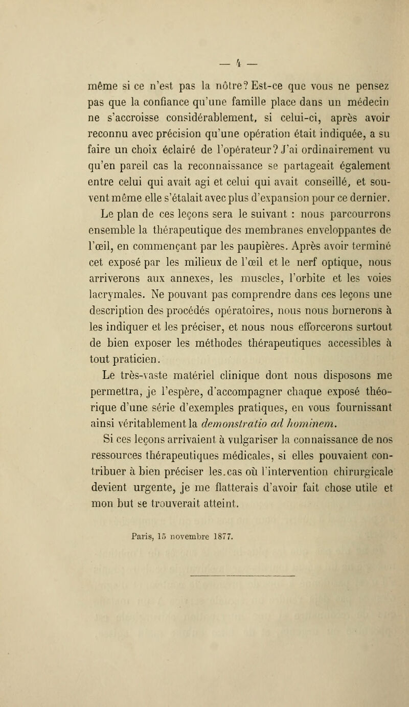 même si ce n'est pas la nôtre? Est-ce que vous ne pensez pas que la confiance qu'une famille place dans un médecin ne s'accroisse considérablement, si celui-ci, après avoir reconnu avec précision qu'une opération était indiquée, a su faire un choix éclairé de l'opérateur? J'ai ordinairement vu qu'en pareil cas la reconnaissance se partageait également entre celui qui avait agi et celui qui avait conseillé, et sou- vent même elle s'étalait avec plus d'expansion pour ce dernier. Le plan de ces leçons sera le suivant : nous parcourrons ensemble la thérapeutique des membranes enveloppantes de l'œil, en commençant par les paupières. Après avoir terminé cet exposé par les milieux de l'œil et le nerf optique, nous arriverons aux annexes, les muscles, l'orbite et les voies lacrymales. Ne pouvant pas comprendre dans ces leçons une description des procédés opératoires, nous nous bornerons à les indiquer et les préciser, et nous nous efforcerons surtout de bien exposer les méthodes thérapeutiques accessibles à tout praticien. Le très-vaste matériel clinique dont nous disposons me permettra, je l'espère, d'accompagner chaque exposé théo- rique d'une série d'exemples pratiques, en vous fournissant ainsi véritablement la demonstratio ad hominem. Si ces leçons arrivaient, à vulgariser la connaissance de nos ressources thérapeutiques médicales, si elles pouvaient con- tribuer à bien préciser les.cas où l'intervention chirurgicale devient urgente, je me flatterais d'avoir fait chose utile et mon but se trouverait atteint. Paris, lô novembre 1877.