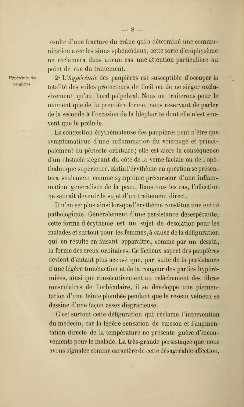 ésultc d'une fracture du crâne qui a déterminé une commu- nication avec les sinus sphénoïdaux, cette sorte d'emphysème ne réclamera dans aucun cas une attention particulière au point de vue du traitement. Hypérémie des 2° Uhypérémie des paupières est susceptible d'occuper la totalité des voiles protecteurs de l'œil ou de ne siéger exclu- sivement qu'au bord palpébral. Nous ne traiterons pour le moment que de la première l'orme, nous réservant de parler de la seconde à l'occasion de la blépliaiïte dont elle n'est sou- vent que le prélude. La congestion érythémateuse des paupières peut n'être que symptomatique d'une inflammation du voisinage et princi- palement du périoste orbitaire; elle est alors la conséquence d'un obstacle siégeant du côté de la veine faciale ou de l'oph- thalmique supérieure. En Qnl'éry thème en question se présen- tera seulement comme symptôme précurseur d'une inflam- mation généralisée de la peau. Dans tous les cas, l'affection ne saurait devenir le sujet d'un traitement direct. Il n'en est plus ainsi lorsquel'érythème constitue une entité pathologique. Généralement d'une persistance désespérante, cette forme d'érythème est un sujet de désolation pour les malades et surtout pour les femmes, à cause de la défiguration qui en résulte en faisant apparaître, comme par un dessin, la forme des creux orbitaires. Ce fâcheux aspect des paupières devient d'autant plus accusé que, par suite de la persistance d'une légère tuméfaction et de la rougeur des parties liypéré- miées, ainsi que consécutivement au relâchement des fibres musculaires de l'orbiculaire, il se développe une pigmen- tation d'une teinte plombée pendant que le réseau veineux se dessine d'une façon assez disgracieuse. C'est surtout cette défiguration qui réclame l'intervention du médecin, car la légère sensation de cuisson et l'augmen- tation directe de la température ne présente guère d'incon- vénients pour le malade. La très-grande persistance que nous avons signalée comme caractère de cette désagréable affection,