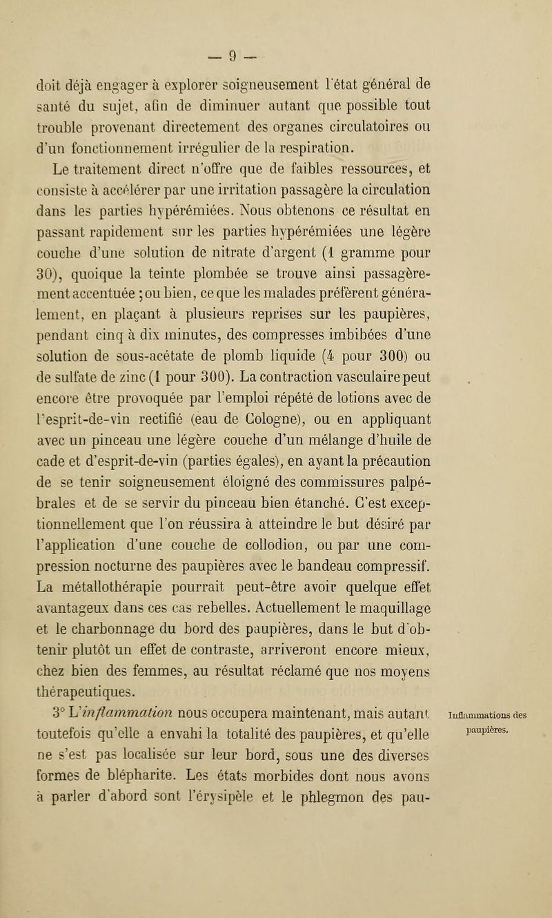 — 0 — doit déjà engager à explorer soigneusement letat général de santé du sujet, afin de diminuer autant que possible tout trouble provenant directement des organes circulatoires ou d'un fonctionnement irrégulier de la respiration. Le traitement direct n'offre que de faibles ressources, et consiste à accélérer par une irritation passagère la circulation dans les parties hypérémiées. Nous obtenons ce résultat en passant rapidement sur les parties hypérémiées une légère couche d'une solution de nitrate d'argent (1 gramme pour 30), quoique la teinte plombée se trouve ainsi passagère- ment accentuée ;ou bien, ce que les malades préfèrent généra- lement, en plaçant à plusieurs reprises sur les paupières, pendant cinq à dix minutes, des compresses imbibées d'une solution de sous-acétate de plomb liquide (4 pour 300) ou de sulfate de zinc(l pour 300). La contraction vasculaire peut encore être provoquée par l'emploi répété de lotions avec de l'esprit-de-vin rectifié (eau de Cologne), ou en appliquant avec un pinceau une légère couche d'un mélange d'huile de cade et d'esprit-de-vin (parties égales), en ayant la précaution de se tenir soigneusement éloigné des commissures palpé- braies et de se servir du pinceau bien étanché. C'est excep- tionnellement que l'on réussira à atteindre le but désiré par l'application d'une couche de collodion, ou par une com- pression nocturne des paupières avec le bandeau compressif. La métallothérapie pourrait peut-être avoir quelque effet avantageux dans ces cas rebelles. Actuellement le maquillage et le charbonnage du bord des paupières, dans le but d'ob- tenir plutôt un effet de contraste, arriveront encore mieux, chez bien des femmes, au résultat réclamé que nos moyens thérapeutiques. 3° L'inflammation nous occupera maintenant, mais autant inflammations des toutefois qu'elle a envahi la totalité des paupières, et qu'elle paupières. ne s'est pas localisée sur leur bord, sous une des diverses formes de blépharite. Les états morbides dont nous avons à parler d'abord sont l'érvsipèle et le phlegmon des pau-