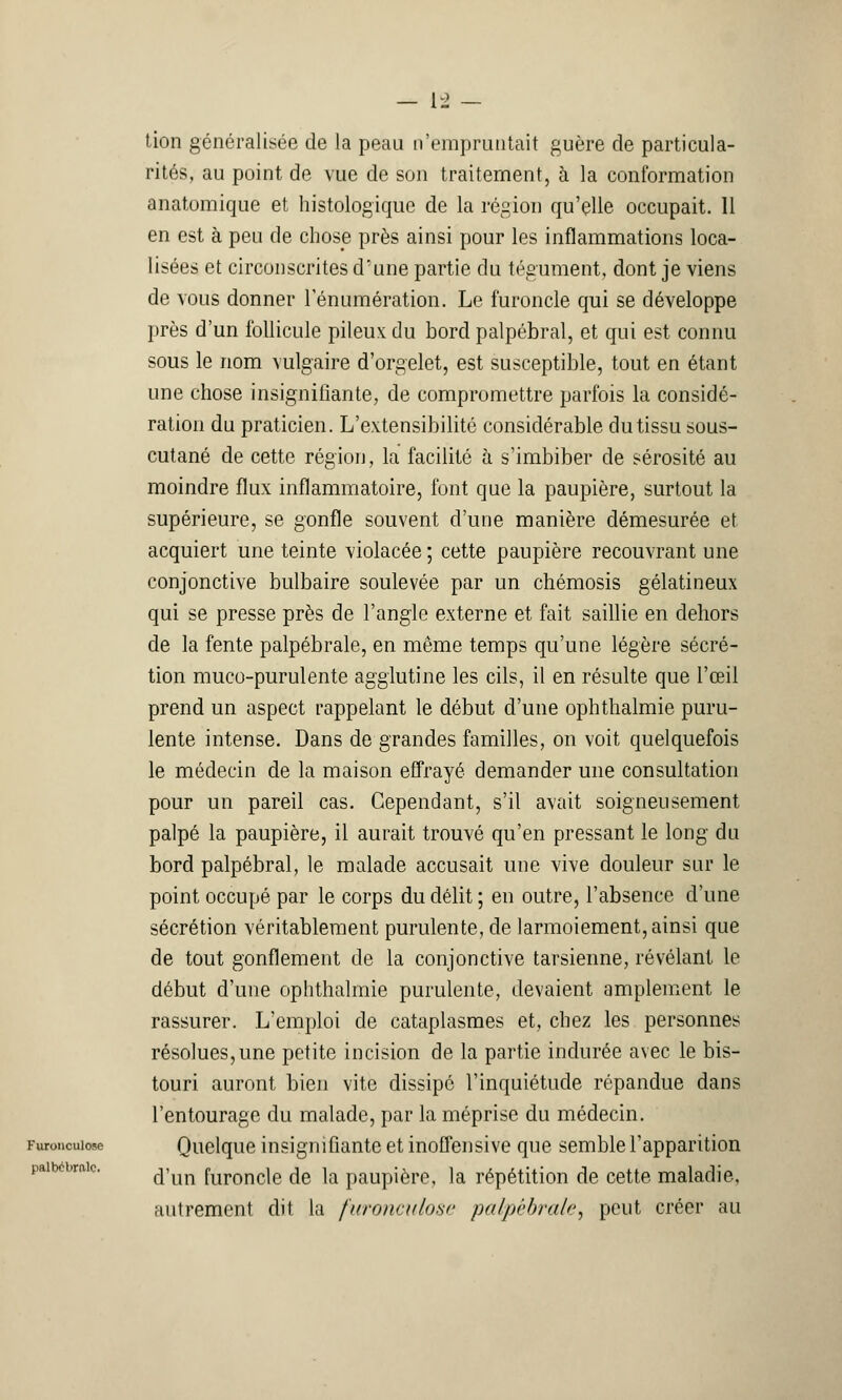 tion généralisée de la peau n'empruntait guère de particula- rités, au point de vue de son traitement, à la conformation anatomique et histologique de la région qu'elle occupait. Il en est à peu de chose près ainsi pour les inflammations loca- lisées et circonscrites d'une partie du tégument, dont je viens de vous donner rénumération. Le furoncle qui se développe près d'un follicule pileux du bord palpébral, et qui est connu sous le nom vulgaire d'orgelet, est susceptible, tout en étant une chose insignifiante, de compromettre parfois la considé- ration du praticien. L'extensibilité considérable du tissu sous- cutané de cette région, la facilité à s'imbiber de sérosité au moindre flux inflammatoire, font que la paupière, surtout la supérieure, se gonfle souvent d'une manière démesurée et acquiert une teinte violacée ; cette paupière recouvrant une conjonctive bulbaire soulevée par un chémosis gélatineux qui se presse près de l'angle externe et fait saillie en dehors de la fente palpébrale, en même temps qu'une légère sécré- tion muco-purulente agglutine les cils, il en résulte que l'œil prend un aspect rappelant le début d'une ophthalmie puru- lente intense. Dans de grandes familles, on voit quelquefois le médecin de la maison effrayé demander une consultation pour un pareil cas. Cependant, s'il avait soigneusement palpé la paupière, il aurait trouvé qu'en pressant le long du bord palpébral, le malade accusait une vive douleur sur le point occupé par le corps du délit ; en outre, l'absence d'une sécrétion véritablement purulente, de larmoiement, ainsi que de tout gonflement de la conjonctive tarsienne, révélant le début d'une ophthalmie purulente, devaient amplement le rassurer. L'emploi de cataplasmes et, chez les personnes résolues,une petite incision de la partie indurée avec le bis- touri auront bien vite dissipé l'inquiétude répandue dans l'entourage du malade, par la méprise du médecin. Furonculose Quelque insignifiante et inoffensive que semble l'apparition d'un furoncle de la paupière, la répétition de cette maladie, autrement dit la furonculose palpébrale, peut créer au