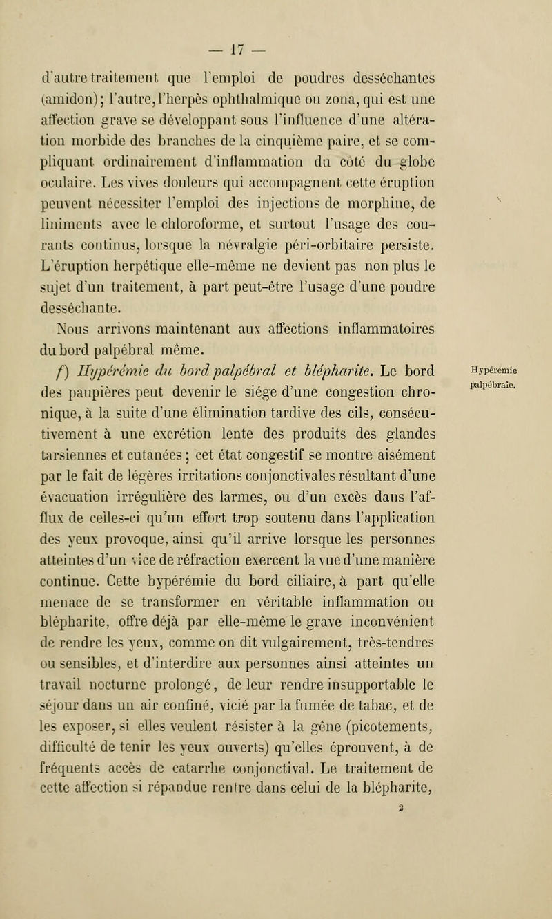 palpébrale. d'autre traitement que l'emploi de poudres desséchantes (amidon); l'autre,l'herpès ophthalmique ou zona, qui est une affection grave se développant sous l'influence d'une altéra- tion morbide des branches de la cinquième paire, et se com- pliquant ordinairement d'inflammation du coté du globe oculaire. Les vives douleurs qui accompagnent cette éruption peuvent nécessiter l'emploi des injections de morphine, de liniments avec le chloroforme, et surtout l'usage des cou- rants continus, lorsque la névralgie péri-orbitaire persiste. L'éruption herpétique elle-même ne devient pas non plus le sujet d'un traitement, à part peut-être l'usage d'une poudre desséchante. Nous arrivons maintenant aux affections inflammatoires du bord palpébral même. f) Hypêrémie du bord palpébral et blépharite. Le bord Hypérémie des paupières peut devenir le siège d'une congestion chro- nique, à la suite d'une élimination tardive des cils, consécu- tivement à une excrétion lente des produits des glandes tarsiennes et cutanées ; cet état congestif se montre aisément par le fait de légères irritations conjonctivales résultant d'une évacuation irrégulière des larmes, ou d'un excès daus l'af- flux de celles-ci qu'un effort trop soutenu dans l'application des yeux provoque, ainsi qu'il arrive lorsque les personnes atteintes d'un vice de réfraction exercent la vue d'une manière continue. Cette bypérémie du bord ciliaire, à part qu'elle menace de se transformer en véritable inflammation ou blépharite, offre déjà par elle-même le grave inconvénient de rendre les yeux, comme on dit vulgairement, très-tendres ou sensibles, et d'interdire aux personnes ainsi atteintes un travail nocturne prolongé, de leur rendre insupportable le séjour dans un air confiné, vicié par la fumée de tabac, et de les exposer, si elles veulent résister à la gêne (picotements, difficulté de tenir les yeux ouverts) qu'elles éprouvent, à de fréquents accès de catarrhe conjonctival. Le traitement de cette affection si répandue renire dans celui de la blépharite, 2