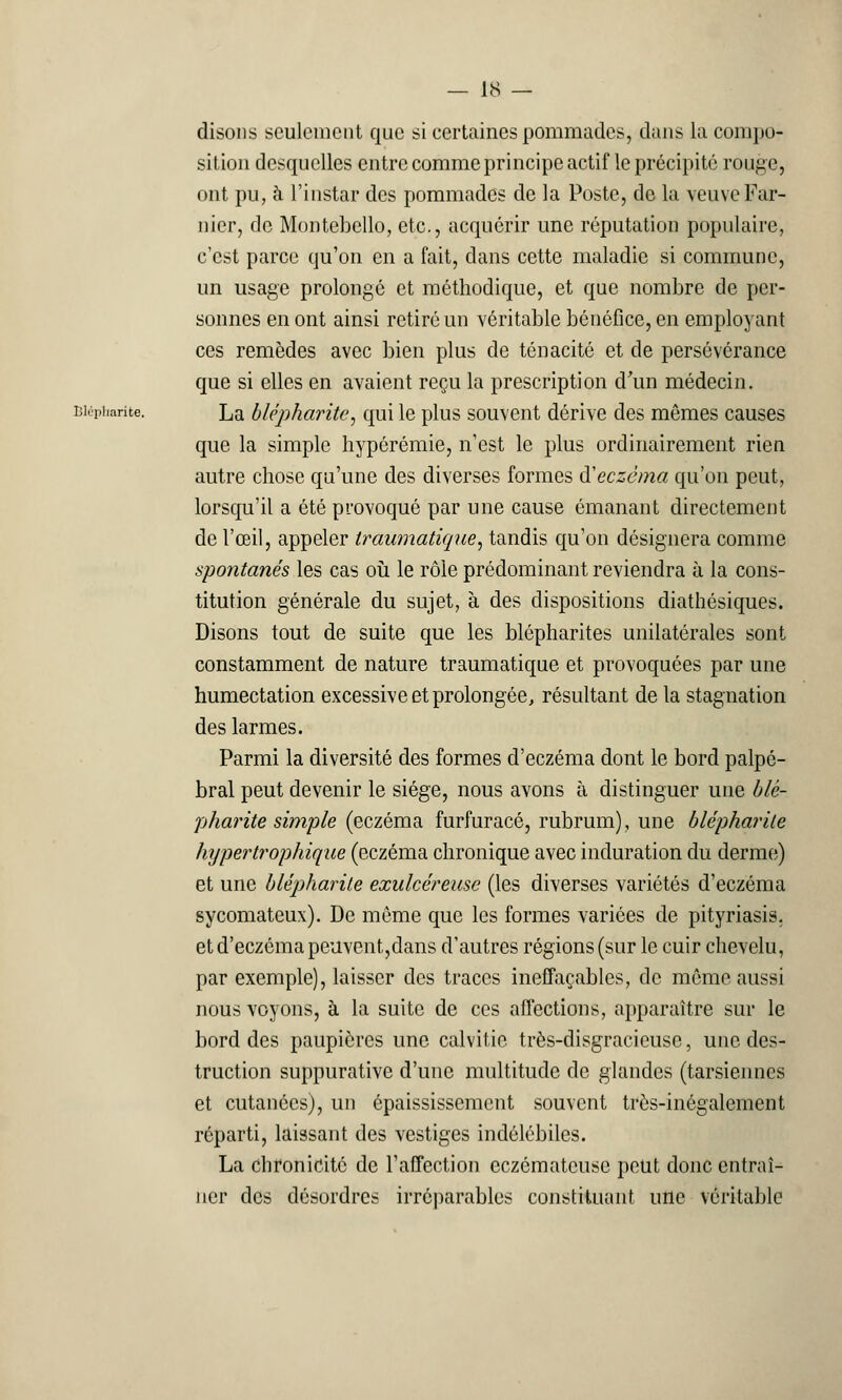 disons seulement que si certaines pommades, dans la compo- sition desquelles entre comme principe actif le précipité rouge, ont pu, à l'instar des pommades de la Poste, de la veuveFar- nier, de Montebello, etc., acquérir une réputation populaire, c'est parce qu'on eu a fait, dans cette maladie si commune, un usage prolongé et méthodique, et que nombre de per- sonnes en ont ainsi retiré un véritable bénéfice, en employant ces remèdes avec bien plus de ténacité et de persévérance que si elles en avaient reçu la prescription d'un médecin. Biéphante. La blépharite, qui le plus souvent dérive des mêmes causes que la simple hypérémie, n'est le plus ordinairement rien autre chose qu'une des diverses formes d'eczéma qu'on peut, lorsqu'il a été provoqué par une cause émanant directement de l'œil, appeler traumatique, tandis qu'on désignera comme spontanés les cas où le rôle prédominant reviendra à la cons- titution générale du sujet, à des dispositions diathésiques. Disons tout de suite que les blépharites unilatérales sont constamment de nature traumatique et provoquées par une humectation excessive et prolongée, résultant de la stagnation des larmes. Parmi la diversité des formes d'eczéma dont le bord palpé- bral peut devenir le siège, nous avons à distinguer une blè- pharite simple (eczéma furfuracé, rubrum), une blépharile hypertrophique (eczéma chronique avec induration du derme) et une blépharile exulcéreuse (les diverses variétés d'eczéma sycomateux). De même que les formes variées de pityriasis, et d'eczéma peuvent,dans d'autres régions (sur le cuir chevelu, par exemple), laisser des traces ineffaçables, de même aussi nous voyons, à la suite de ces affections, apparaître sur le bord des paupières une calvitie très-disgracieuse, une des- truction suppurative d'une multitude de glandes (tarsiennes et cutanées), un épaississement souvent très-inégalement réparti, laissant des vestiges indélébiles. La Chronicité de l'affection eczémateuse peut donc entraî- ner des désordres irréparables constituant une véritable