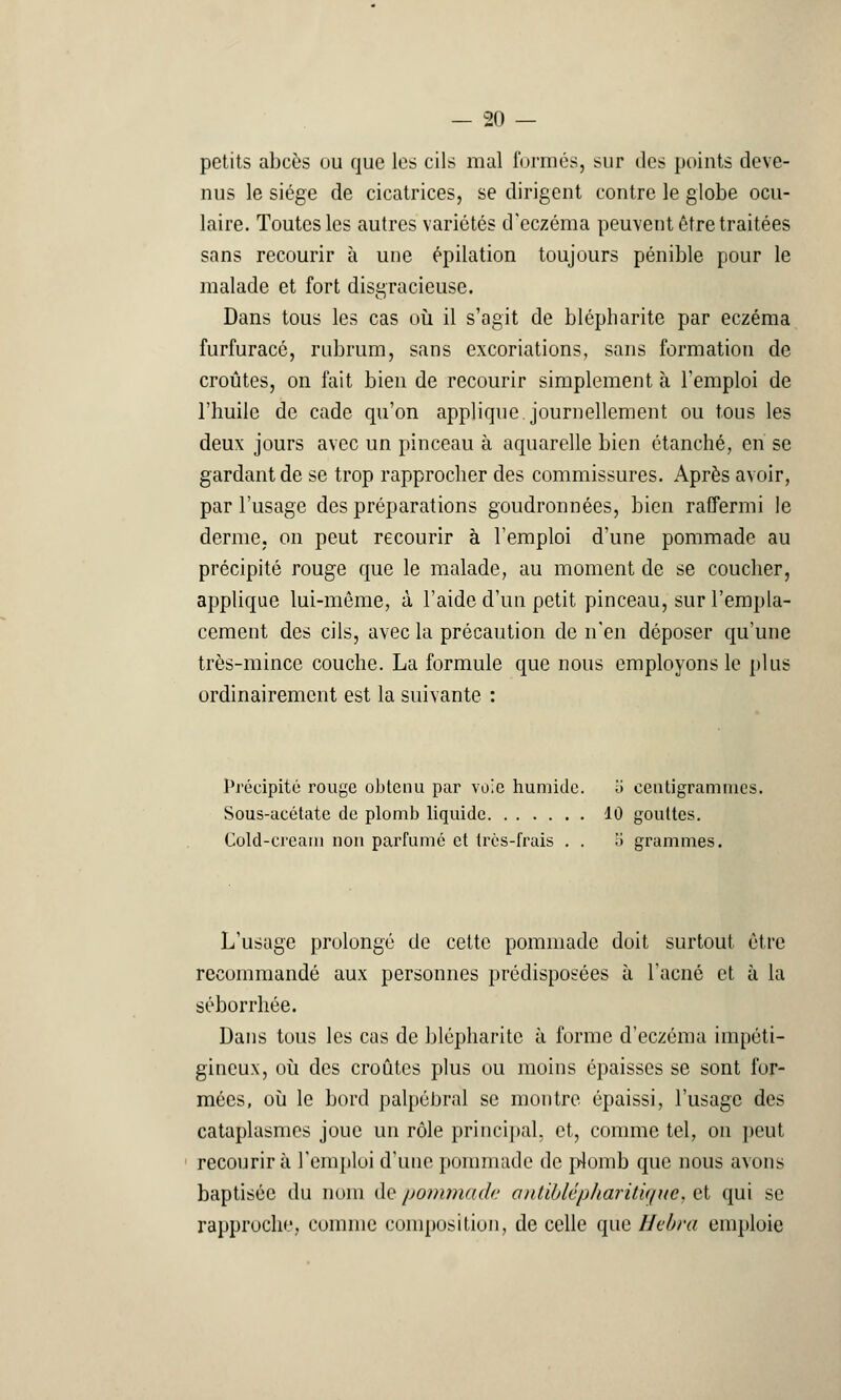 petits abcès ou que les cils mal formés, sur des points deve- nus le siège de cicatrices, se dirigent contre le globe ocu- laire. Toutes les autres variétés d'eczéma peuvent être traitées sans recourir à une épilation toujours pénible pour le malade et fort disgracieuse. Dans tous les cas où il s'agit de blépharite par eczéma furfuracô, rubrum, sans excoriations, sans formation de croûtes, on fait bien de recourir simplement à l'emploi de l'huile de cade qu'on applique, journellement ou tous les deux jours avec un pinceau à aquarelle bien étanché, en se gardant de se trop rapprocher des commissures. Après avoir, par l'usage des préparations goudronnées, bien raffermi le derme, on peut recourir à l'emploi d'une pommade au précipité rouge que le malade, au moment de se coucher, applique lui-même, à l'aide d'un petit pinceau, sur l'empla- cement des cils, avec la précaution de n'en déposer qu'une très-mince couche. La formule que nous employons le plus ordinairement est la suivante : Précipité rouge obtenu par voie humide. i> centigrammes. Sous-acétate de plomb liquide 10 gouttes. Cold-creani non parfumé et très-frais . . .> grammes. L'usage prolongé de cette pommade doit surtout, être recommandé aux personnes prédisposées à l'acné et à la séborrhée. Dans tous les cas de blépharite à forme d'eczéma iinpéti- gineux, où des croûtes plus ou moins épaisses se sont for- mées, où le bord palpébral se montre épaissi, l'usage des cataplasmes joue un rôle principal, et, comme tel, on peut recourir à l'emploi d'une pommade de plomb que nous aums baptisée du nom de pommade antiblépliaritique* et qui se rapproche, comme composition, de celle que Hebra emploie