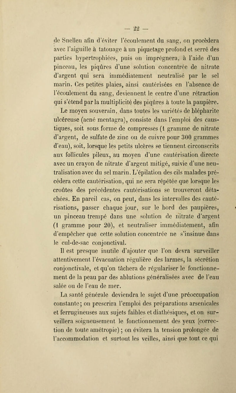 wK) de Snellen afin d'éviter l'écoulement du sang, on procédera avec l'aiguille à tatouage à un piquetage profond et serré des parties hypertrophiées, puis on imprégnera, à l'aide d'un pinceau, les piqûres d'une solution concentrée de nitrate d'argent qui sera immédiatement neutralisé par le sel marin. Os petites plaies, ainsi cautérisées en l'absence de l'écoulement du sang, deviennent le centre d'une rétraction qui s'étend par la multiplicité des piqûres à toute la paupière. Le moyen souverain, dans toutes les variétés de blépharite ulcéreuse (acné mentagra), consiste dans l'emploi des caus- tiques, soit sous forme de compresses (1 gramme de nitrate d'argent, de sulfate de zinc ou de cuivre pour 300 grammes d'eau), soit, lorsque les petits ulcères se tiennent circonscrits aux follicules pileux, au moyen d'une cautérisation directe avec un crayon de nitrate d'argent mitigé, suivie d'une neu- tralisation avec du sel marin. L'épilation des cils malades pré- cédera cette cautérisation, qui ne sera répétée que lorsque les croûtes des précédentes cautérisations se trouveront déta- chées. En pareil cas, on peut, dans les intervalles des cauté- risations, passer chaque jour, sur le bord des paupières, un pinceau trempé dans une solution de nitrate d'argent (1 gramme pour 20), et neutraliser immédiatement, afin d'empêcher que cette solution concentrée ne s'insinue dans le cul-de-sac conjonctival. Il est presque inutile d'ajouter que l'on devra surveiller attentivement l'évacuation régulière des larmes, la sécrétion conjonctivale, et qu'on tâchera de régulariser le fonctionne- ment de la peau par des ablutions généralisées avec de l'eau salée ou de l'eau de mer. La santé générale deviendra le sujet d'une préoccupation constante; on prescrira l'emploi des préparations arsenicales et ferrugineuses aux sujets faibles etdiathésiques, et on sur- veillera soigneusement le fonctionnement des yeux (correc- tion de toute amôtropic) ; on évitera la tension prolongée de l'accommodation et surtout les veilles, ainsi que tout ce qui