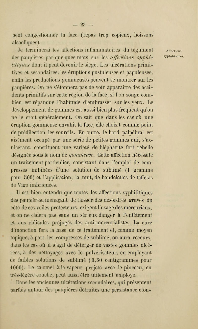 peul congestionna? la face (repas trop copieux, boissons alcooliques). Je terminerai les affections inflammatoires du tégument Affections tics paupières par quelques mots sur les a //'cet ions syphi- syphilitiques litiques dont il peut devenir le siège. Les ulcérations primi- tives et secondaires, les éruptions pustuleuses et papuleuses, enfin les productions gommeuses peuvent se montrer sur les paupières. On ne s'étonnera pas de voir apparaître des acci- dents primitifs sur cette région de la face, si l'on songe com- bien est répandue l'habitude d'embrasser sur les yeux. Le développement de gommes est aussi bien plus fréquent qu'on ne le croit généralement. On sait que dans les cas où une éruption gommeuse envahit la face, elle choisit comme point de prédilection les sourcils. En outre, le bord palpébral est aisément occupé par une série de petites gommes qui, s'ex- ulcérant, constituent une variété de blépharite fort rebelle désignée sous le nom de gommeuse. Cette affection nécessite un traitement particulier, consistant dans l'emploi de com- presses imbibées d'une solution de sublimé (1 gramme pour 500) et l'application, la nuit, de bandelettes de taffetas de Vigo imbriquées. Il est bien entendu que toutes les affections syphilitiques des paupières, menaçant de laisser des désordres graves du côté de ces voiles protecteurs, exigent l'usage des mercuriaux, et on ne cédera pas sans un sérieux danger à l'entêtement et aux ridicules préjugés des anti-mercurialistes. La cure d'inonction fera la base de ce traitement et, comme moyen topique, à part les compresses de sublimé, on aura recours, dans les cas où il s'agit de déterger de vastes gommes ulcé- rées, à des nettoyages avec le pulvérisateur, en employant de faibles solutions de sublimé (0,50 centigrammes pour 1000). Le calomel à la vapeur projeté avec le pinceau, en très-légère couche, peut aussi être utilement employé. Dans les anciennes ulcérations secondaires, qui présentent parfois autour des paupières détruites une persistance éton-