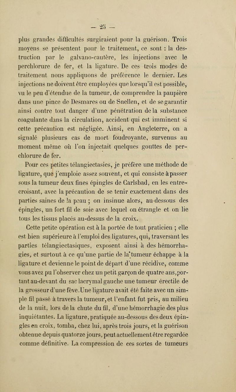 plus grandes difficultés surgiraient pour la guérison. Trois moyens se présentent pour Le traitement, ce sont : la des- truction par le galvano-cautère, les injections avec le perchlorure de fer, et la ligature. De ces trois modes de traitement nous appliquons de préférence le dernier. Les injections ne doivent être employées que lorsqu'il est possible, vu le peu d'étendue de la tumeur, de comprendre la paupière dans une pince de Desmares ou de Snellen, et de se garantir ainsi contre tout danger d'une pénétration delà substance coagulante dans la circulation, accident qui est imminent si cette précaution est négligée. Ainsi, en Angleterre, on a signalé plusieurs cas de mort foudroyante, survenus au moment même où Ton injectait quelques gouttes de per- chlorure de fer. Pour ces petites télangïectasies, je préfère une méthode de ligature, que j'emploie assez souvent, et qui consiste à passer sous la tumeur deux fines épingles de Garlsbad, en les entre^ croisant, avec la précaution de se tenir exactement dans des parties saines de la peau ; on insinue alors, au-dessous des épingles, un fort fil de soie avec lequel on étrangle et on lie tous les tissus placés au-dessus de la croix. Cette petite opération est à la portée de tout praticien ; elle est bien supérieure à l'emploi des ligatures, qui, traversant les parties télangiectasiques, exposent ainsi à des hémorrha- gies, et surtout à ce qu'une partie de la*tumeur échappe à la ligature et devienne le point de départ d'une récidive, comme vous avez pu l'observer chez un petit garçon de quatre ans,por- tant au-devant du sac lacrymal gauche une tumeur érectile de la grosseur d'une fève.Une ligature avait été faite avec un sim- ple fil passé à travers la tumeur, et l'enfant fut pris, au milieu de la nuit, lors delà chute du fil, d'une hémorrhagie des plus inquiétantes. La ligature, pratiquée au-dessous des deux épin- gles en croix, tomba, chez lui, après trois jours, et la guérison obtenue depuis quatorze jours, peut actuellement être regardée comme définitive. La compression de ces sortes de tumeurs