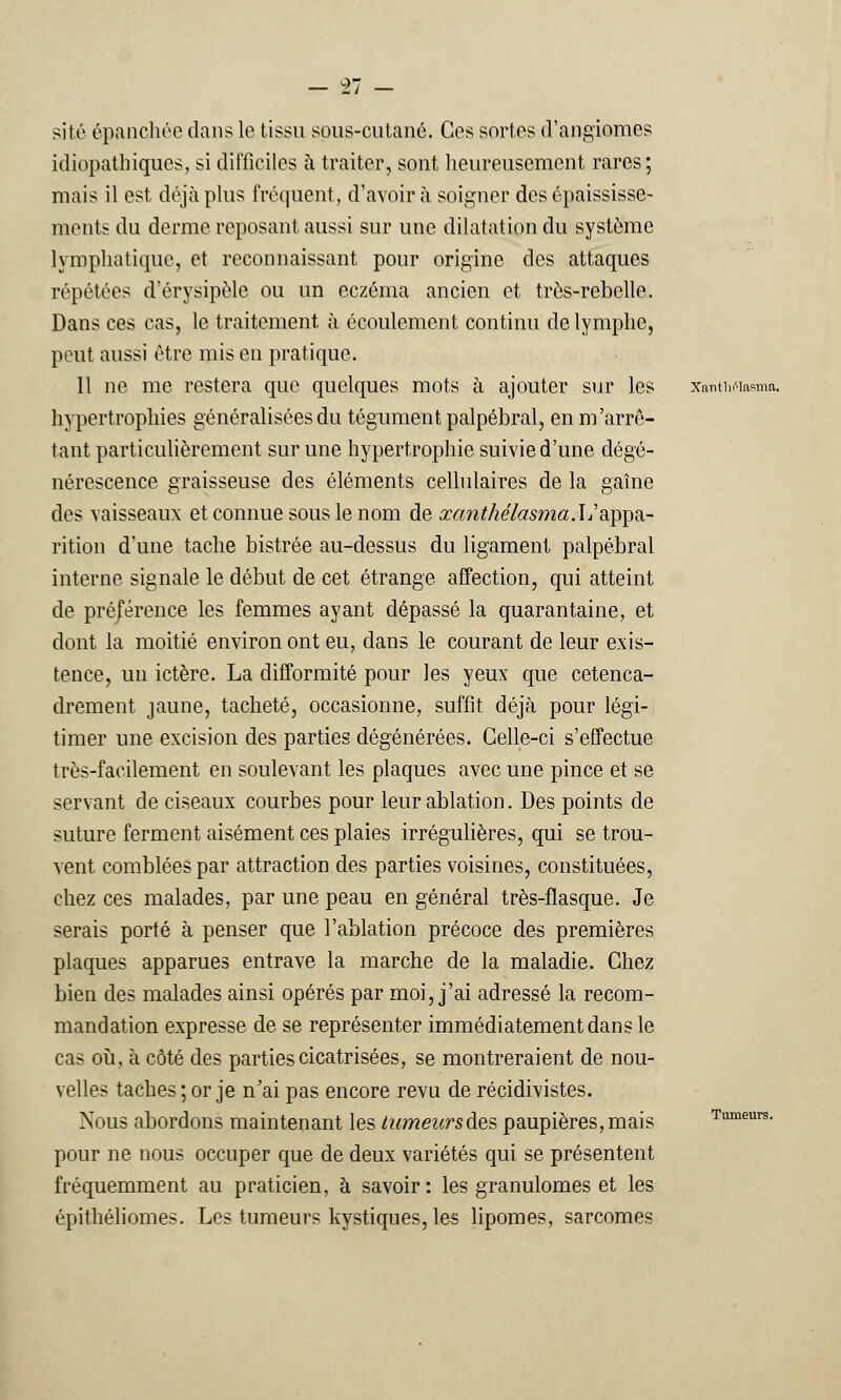 T, - site épanchée dans le tissu sons-cutané. Ces sortes d'angiomes idiopatbiques, si difficiles à traiter, sont heureusement rares; mais il est déjà plus fréquent, d'avoir à soigner des épaississe- ments du derme reposant aussi sur une dilatation du système lymphatique, et reconnaissant pour origine des attaques répétées d'érysipèle ou un eczéma ancien et très-rebelle. Dans ces cas, le traitement à écoulement continu de lymphe, peut aussi être mis en pratique. Il ne me restera que quelques mots à ajouter sur les hypertrophies généralisées du tégument palpébral, en m'arrê- tant particulièrement sur une hypertrophie suivie d'une dégé- nérescence graisseuse des éléments cellulaires de la gaîne des vaisseaux et connue sous le nom de œanthélasma.L'appa- rition d'une tache bistrée au-dessus du ligament palpébral interne signale le début de cet étrange affection, qui atteint de préjérence les femmes ayant dépassé la quarantaine, et dont la moitié environ ont eu, dans le courant de leur exis- tence, un ictère. La difformité pour les yeux que cetenca- drement jaune, tacheté, occasionne, suffit déjà pour légi- timer une excision des parties dégénérées. Celle-ci s'effectue très-facilement en soulevant les plaques avec une pince et se servant de ciseaux courbes pour leur ablation. Des points de suture ferment aisément ces plaies irrégulières, qui se trou- vent comblées par attraction des parties voisines, constituées, chez ces malades, par une peau en général très-flasque. Je serais porté à penser que l'ablation précoce des premières plaques apparues entrave la marche de la maladie. Chez bien des malades ainsi opérés par moi, j'ai adressé la recom- mandation expresse de se représenter immédiatement dans le cas où, à côté des parties cicatrisées, se montreraient de nou- velles taches ; or je n'ai pas encore revu de récidivistes. Nous abordons maintenant les tumeursdes paupières,mais pour ne nous occuper que de deux variétés qui se présentent fréquemment au praticien, à savoir: les granulomes et les épithéliomes. Les tumeurs kystiques, les lipomes, sarcomes Xantlii''lasma. Tumeurs.