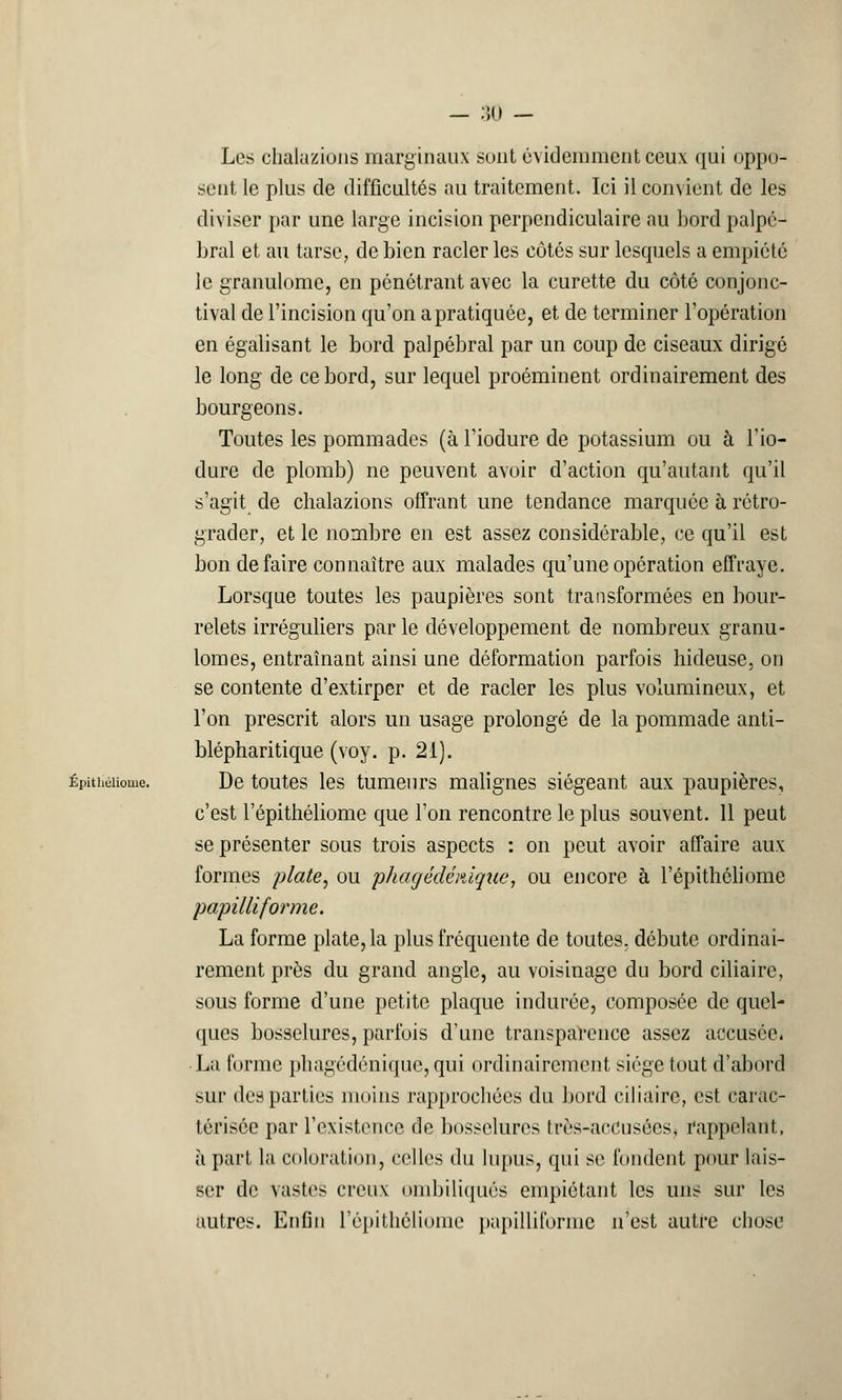 — 50 — Les chaluzions marginaux sont évidemment ceux qui oppo- sent le plus de difficultés au traitement. Ici il convient de les diviser par une large incision perpendiculaire au bord palpé- bral et au tarse, de bien racler les côtés sur lesquels a empiété le granulome, en pénétrant avec la curette du côté conjonc- tival de l'incision qu'on a pratiquée, et de terminer l'opération en égalisant le bord palpébral par un coup de ciseaux dirigé le long de ce bord, sur lequel proéminent ordinairement des bourgeons. Toutes les pommades (à l'iodure de potassium ou à l'io- dure de plomb) ne peuvent avoir d'action qu'autant qu'il s'agit de chalazions offrant une tendance marquée à rétro- grader, et le nombre en est assez considérable, ce qu'il est bon défaire connaître aux malades qu'une opération effraye. Lorsque toutes les paupières sont transformées en bour- relets irréguliers par le développement de nombreux granu- lomes, entraînant ainsi une déformation parfois hideuse, on se contente d'extirper et de racler les plus volumineux, et l'on prescrit alors un usage prolongé de la pommade anti- blépharitique (voy. p. 21). Épithéiiome. De toutes les tumeurs malignes siégeant aux paupières, c'est l'épithéliome que l'on rencontre le plus souvent. 11 peut se présenter sous trois aspects : on peut avoir affaire aux formes plate, ou phagédémque, ou encore à l'épithéliome papilliforme. La forme plate, la plus fréquente de toutes, débute ordinai- rement près du grand angle, au voisinage du bord ciliaire, sous forme d'une petite plaque indurée, composée de quel- ques bosselures, parfois d'une transparence assez accusée. • La forme phagédéniqué, qui ordinairement siège tout d'abord sur des parties moins rapprochées du bord ciliaire, est carac- térisée par l'existence de bosselures très-accusées, rappelant, à part la coloration, celles du lupus, qui se fondent pour lais- ser de vastes creux ombiliqués empiétant les uns sur les autres. Enfin l'épithéliome papilliforme n'est autre chose