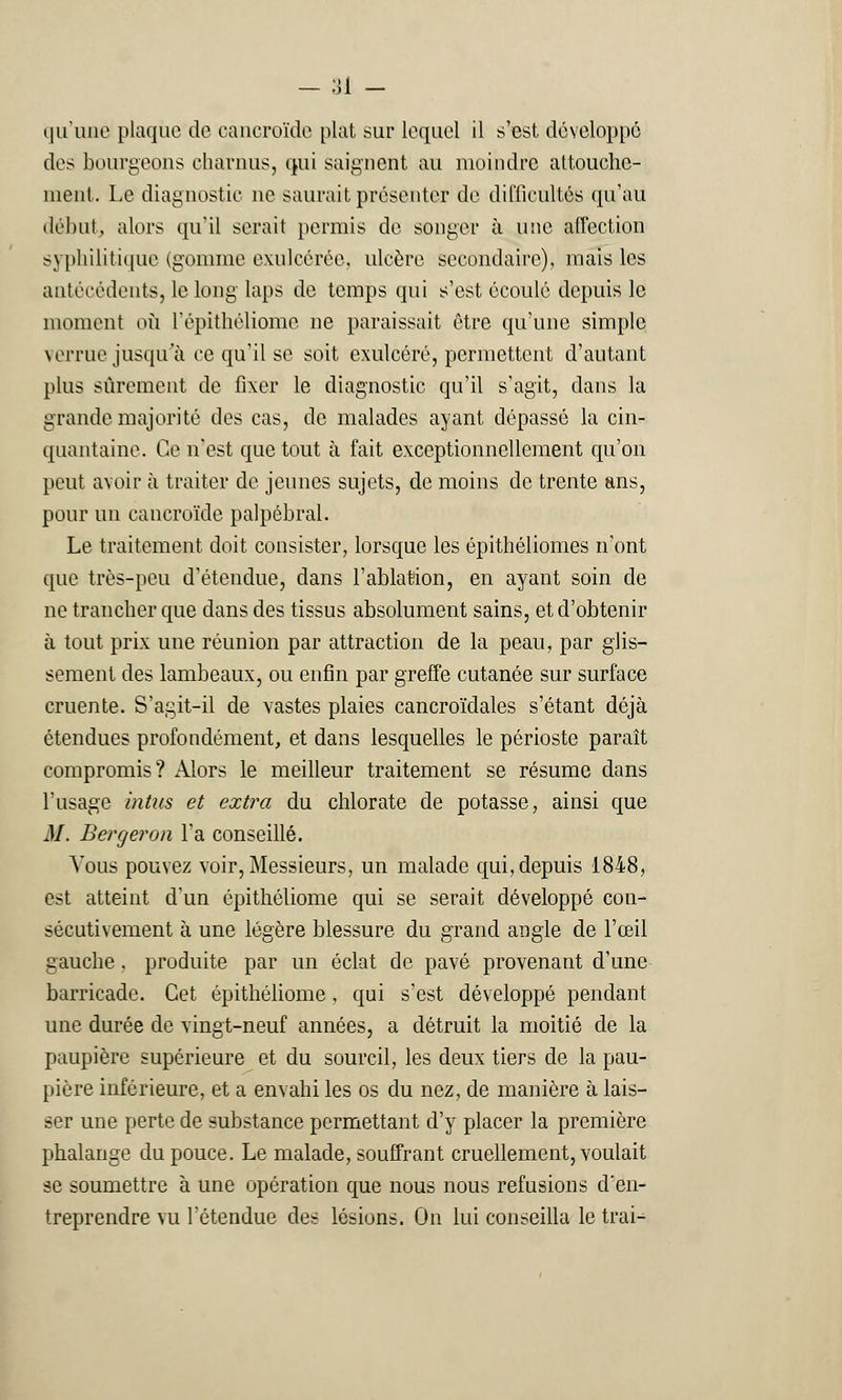 - ai - qu'une plaque de cancroïde plat sur lequel il s'est développé des bourgeons charnus, qui saignent au moindre attouche- ment. Le diagnostic ne saurait présenter de difficultés qu'au début, alors qu'il serait permis de songer à une affection syphilitique (gomme exulcérée, ulcère secondaire), mais les antécédents, le long laps de temps qui s'est écoulé depuis le moment où l'épithéliome ne paraissait être qu'une simple verrue jusqu'à ce qu'il se soit exulcéré, permettent d'autant plus sûrement de fixer le diagnostic qu'il s'agit, dans la grande majorité des cas, de malades ayant dépassé la cin- quantaine. Ce n'est que tout à fait exceptionnellement qu'on peut avoir à traiter de jeunes sujets, de moins de trente ans, pour un cancroïde palpébral. Le traitement doit consister, lorsque les épithéliomes n'ont que très-peu d'étendue, dans l'ablation, en ayant soin de ne trancher que dans des tissus absolument sains, et d'obtenir à tout prix une réunion par attraction de la peau, par glis- sement des lambeaux, ou enfin par greffe cutanée sur surface cruente. S'agit-il de vastes plaies cancroïdales s'étant déjà étendues profondément, et dans lesquelles le périoste paraît compromis? Alors le meilleur traitement se résume dans l'usage intus et extra du chlorate de potasse, ainsi que M. Berger on l'a conseillé. Vous pouvez voir, Messieurs, un malade qui, depuis 1848, est atteint d'un épithéliome qui se serait développé con- sécutivement à une légère blessure du grand angle de l'œil gauche, produite par un éclat de pavé provenant d'une barricade. Cet épithéliome , qui s'est développé pendant une durée de vingt-neuf années, a détruit la moitié de la paupière supérieure et du sourcil, les deux tiers de la pau- pière inférieure, et a envahi les os du nez, de manière à. lais- ser une perte de substance permettant d'y placer la première phalange du pouce. Le malade, souffrant cruellement, voulait se soumettre à une opération que nous nous refusions d'en- treprendre vu l'étendue des lésions. On lui conseilla le trai-