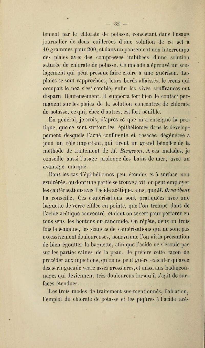 tement par le chlorate de potasse, consistant clans l'usage journalier de deux cuillerées d'une solution de ce sel à 10 grammes pour 200, et dans un pansement non interrompu des plaies avec des compresses imbibées d'une solution saturée de chlorate de potasse. Ce malade a éprouvé un sou- lagement qui peut presque faire croire à une guérison. Les plaies se sont rapprochées, leurs bords affaissés, le creux qui occupait le nez s'est comblé, enfin les vives souffrances ont disparu. Heureusement, il supporta fort bien le contact per- manent sur les plaies de la solution concentrée de chlorate de potasse, ce qui, chez d'autres, est fort pénible. En général, je crois, d'après ce que m'a enseigné la pra- tique, que ce sont surtout les épithéliomes dans le dévelop- pement desquels l'acné confluente et rosacée dégénérée a joué un rôle important, qui tirent un grand bénéfice de la méthode de traitement de M. Bergeron. A ces malades, je conseille aussi l'usage prolongé des bains de mer, avec un avantage marqué. Dans les cas d'épithéliomes peu étendus et à surface non exulcérée, ou dont une partie se trouve à vif, on peut employer les cautérisations avec l'acide acétique, ainsi que M. Broadbent l'a conseillé. Ces cautérisations sont pratiquées avec une baguette de verre effilée en pointe, que l'on trempe dans de l'acide acétique concentré, et dont on se sert pour perforer en tous sens les boutons du cancroïde. On répète, deux ou trois fois la semaine, les séances de cautérisations qui ne sont pas excessivement douloureuses, pourvu que l'on ait la précaution de bien égoutter la baguette, afin que l'acide ne s'écoule pas sur les parties saines de la peau. Je préfère cette façon de procéder aux injections, qu'on ne peut guère exécuter qu'avec des seringues de verre assez grossières, et aussi aux badigeon- nages qui deviennent très-douloureux lorsqu'il s'agit de sur- faces étendues. Les trois modes de traitement sus-mentionnés, l'ablation, l'emploi du chlorate de potasse et les piqûres à l'acide acé-