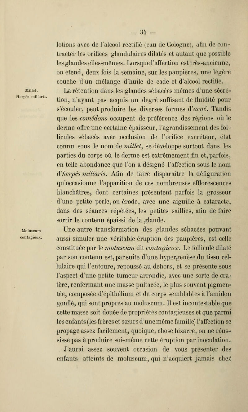 :;ï Millet. Herpès miliaris Molnscum contagieux. lotions avec de l'alcool rectifié (eau de Cologne), afin de con- tracter les orifices glandulaires dilatés et autant que possible les glandes elles-mêmes. Lorsque l'affection est très-ancienne, on étend, deux fois la semaine, sur les paupières, une légère couche d'un mélange d'huile de cade et d'alcool rectifié. La rétention dans les glandes sébacées mômes d'une sécré- tion, n'ayant pas acquis un degré suffisant de fluidité pour s'écouler, peut produire les diverses formes Racné. Tandis que les comédons occupent de préférence des régions où le derme offre une certaine épaisseur, l'agrandissement des fol- licules sébacés avec occlusion de l'orifice excréteur, état connu sous le nom de millet, se développe surtout dans les parties du corps où le derme est extrêmement fin et, parfois, en telle abondance que l'on a désigné l'affection sous le nom à'herpês miliaris. Afin de faire disparaître la défiguration qu'occasionne l'apparition de ces nombreuses efflorescences blanchâtres, dont certaines présentent parfois la grosseur d'une petite perle, on érode, avec une aiguille à cataracte, dans des séances répétées, les petites saillies, afin de faire sortir le contenu épaissi de la glande. Une autre transformation des glandes sébacées pouvant aussi simuler une véritable éruption des paupières, est celle constituée par le moluscum dit contagieux. Le follicule dilaté par son contenu est, par suite d'une hypergenèse du tissu cel- lulaire qui l'entoure, repoussé au dehors, et se présente sous l'aspect d'une petite tumeur arrondie., avec une sorte de cra- tère, renfermant une masse pultacée, le plus souvent pigmen- tée, composée d epithélium et de corps semblables à l'amidon gonflé, qui sont propres au moluscum. Il est incontestable que cette masse soit douée de propriétés contagieuses et que parmi les enfants (les frères et sœurs d'une même famille) l'affection se propage assez facilement, quoique, chose bizarre, on ne réus- sisse pas à produire soi-même cette éruption par inoculation. J'aurai assez souvent occasion de vous présenter des enfants atteints de moluscum, qui n'acquiert jamais chez