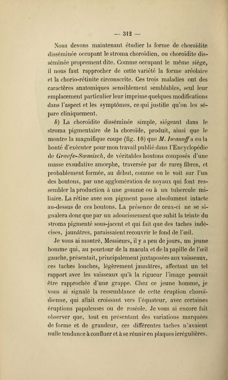 Nous devons maintenant étudier la forme de choroïdite disséminée occupant lestroma choroïdien, ou choroïdite dis- séminée proprement dite. Comme occupant le même siège, il nous faut rapprocher de cette variété la forme aréolaire et la chorio-rétinite circonscrite. Ces trois maladies ont des caractères anatomiques sensiblement semblables, seul leur emplacement particulier leur imprime quelques modifications dans l'aspect et les symptômes, ce qui justifie qu'on les sé- pare cliniquement. b) La choroïdite disséminée simple, siégeant dans le stroma pigmentaire de la choroïde, produit, ainsi que le montre la magnifique coupe (fig. 10) que M. Iwanoffa. eu la bonté d'exécuter pour mon travail publié dans l'Encyclopédie de Graefe-Sœmisch, de véritables boutons composés d'une masse exsudative amorphe, traversée par de rares fibres, et probablement formée, au début, comme on le voit sur l'un des boutons, par une agglomération de noyaux qui font res- sembler la production à une gomme ou à un tubercule mi- liaire. La rétine avec son pigment passe absolument intacte au-dessus de ces boutons. La présence de ceux-ci ne se si- gnalera donc que par un adoucissement que subit la teinte du stroma pigmenté sous-jacent et qui fait que des taches indé- cises, jaunâtres, paraissaient recouvrir le fond de l'œil. Je vous ai montré, Messieurs, il y a peu de jours, un jeune homme qui, au pourtour de la macula et do la papille de l'œil gauche, présentait, principalement juxtaposées aux vaisseaux, ces taches louches, légèrement jaunâtres, affectant un tel rapport avec les vaisseaux qu'à la rigueur l'image pouvait, être rapprochée d'une grappe. Chez ce jeune homme, je vous ai signalé la ressemblance de cette éruption choroï- dien ne, qui allait croissant vers l'équateur, avec certaines éruptions papuleuses ou de roséole. Je vous ai encore l'ait observer que, tout en présentant des variations marquées de forme et de grandeur, ces différentes taches n'avaient nulle tendance à confluer et à se réunir en plaques irrégulières.