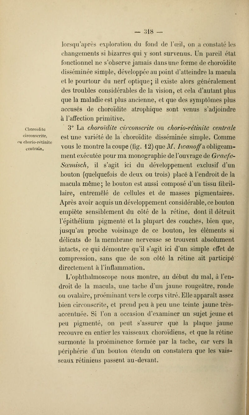 lorsqu'après exploration du fond de l'œil, un a constaté les changements si bizarres qui y sont survenus. Un pareil état fonctionnel ne s'observe jamais dans une forme de choroïdite disséminée simple, développée au point d'atteindre la macula et le pourtour du nerf optique ; il existe alors généralement des troubles considérables de la vision, et cela d'autant plus que la maladie est plus ancienne, et que des symptômes plus accusés de choroïdite atrophique sont venus s'adjoindre à l'affection primitive, choroïdite 3° La choroïdite circonscrite ou chorio-rétinite centrale circonscrite, est une yariété de la choroïdite disséminée simple. Gomme on chorio-rotinite centrale. Y0US Ie montre la coupe (flg. 12) que M. Iioajioffa obligeam- ment exécutée pour ma monographie de l'ouvrage de Graefe- Sœmisch, il s'agit ici du développement exclusif d'un bouton (quelquefois de deux ou trois) placé à l'endroit de la macula même ; le bouton est aussi composé d'un tissu iîbril- laire, entremêlé de cellules et de masses pigmentaires. Après avoir acquis un développement considérable, ce bouton empiète sensiblement du côté de la rétine, dont il détruit l'épithélium pigmenté et la plupart des couches, bien que, jusqu'au proche voisinage de ce bouton, les éléments si délicats de la membrane nerveuse se trouvent absolument intacts, ce qui démontre qu'il s'agit ici d'un simple effet de compression, sans que de son côté la rétine ait participé directement à l'inflammation. L'ophthalmoscope nous montre, au début du mal, à l'en- droit de la macula, une tache d'un jaune rougeatre, ronde ou ovalaire, proéminant vers le corps vitré. Elle apparaît assez bien circonscrite, et prend peu à peu une teinte jaune très- accentuée. Si l'on a occasion d'examiner un sujet jeune et peu pigmenté, on peut s'assurer que la plaque jaune recouvre en entier les vaisseaux choroïdiens, et que la rétine surmonte la proéminence formée par la tache, car vers la périphérie d'un bouton étendu on constatera que les vais- seaux rétiniens passent au-devant.
