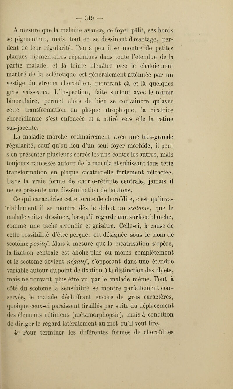 A mesure que la maladie avance, ce foyer pâlit, ses bords se pigmentent, mais, tout en se dessinant davantage, per- dent de leur régularité. Peu à peu il se montre de petites plaques pigmentaires répandues dans toute l'étendue de la partie malade, et la teinte bleuâtre avec le chatoiement marbré de la sclérotique est généralement atténuée par un vestige du stroma choroïdien, montrant ça et là quelques gros vaisseaux. L'inspection, faite surtout avec le miroir binoculaire, permet alors de bien se convaincre qu'avec cette transformation en plaque atrophique, la cicatrice choroïdienne s'est enfoncée et a attiré vers elle la rétine sus-jacente; La maladie marche ordinairement avec une très-grande régularité, sauf qu'au lieu d'un seul foyer morbide, il peut s'en présenter plusieurs serrés les uns contre les autres, mais toujours ramassés autour de la macula et subissant tous cette transformation en plaque cicatricielle fortement rétractée. Dans la vraie forme de chorio-rétinite centrale, jamais il ne se présente une dissémination de boutons. Ce qui caractérise cette forme de choroïdite, c'est qu'inva- riablement il se montre dès le début un scotome, que le malade voit se dessiner, lorsqu'il regarde une surface blanche., comme une tache arrondie et grisâtre. Celle-ci, à cause de cette possibilité d'être perçue, est désignée sous le nom de scotome positif. Mais à mesure que la cicatrisation s'opère, la fixation centrale est abolie plus ou moins complètement et le scotome devient négatif, s'opposant dans une étendue variable autour du point de fixation à la distinction des objets, mais ne pouvant plus être vu par le malade même. Tout à côté du scotome la sensibilité se montre parfaitement con- servée, le malade déchiffrant encore de gros caractères, quoique ceux-ci paraissent tiraillés par suite du déplacement des éléments rétiniens (métamorphopsie), mais à condition de diriger le regard latéralement au mot qu'il veut lire. 4° Pour terminer lee différentes formes de choroïdites