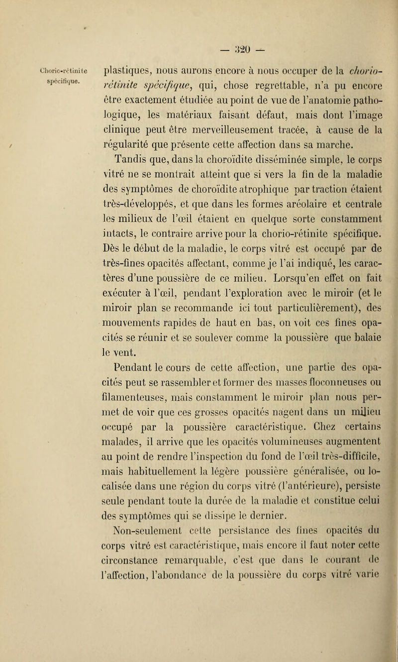 chorio-rétinite plastiques, nous aurons encore à nous occuper de la chorio- spécifique. rêtinite spécifique, qui, chose regrettable, n'a pu encore être exactement étudiée au point de vue de l'anatomie patho- logique, les matériaux faisant défaut, mais dont l'image clinique peut être merveilleusement tracée, à cause de la régularité que présente cette affection dans sa marche. Tandis que, dans la choroïdite disséminée simple, le corps vitré ne se montrait atteint que si vers la fin de la maladie des symptômes de choroïdite atrophique par traction étaient très-développés, et que dans les formes aréolaire et centrale les milieux de l'œil étaient en quelque sorte constamment intacts, le contraire arrive pour la chorio-rétinite spécifique. Dès le début de la maladie, le corps vitré est occupé par de très-fines opacités affectant, comme je l'ai indiqué, les carac- tères d'une poussière de ce milieu. Lorsqu'en effet on fait exécuter à l'œil, pendant l'exploration avec le miroir (et le miroir plan se recommande ici tout particulièrement), des mouvements rapides de haut en bas, on voit ces fines opa- cités se réunir et se soulever comme la poussière que balaie le vent. Pendant le cours de cette affection, une partie des opa- cités peut se rassembler et former des masses floconneuses ou filamenteuses, mais constamment le miroir plan nous per- met de voir que ces grosses opacités nagent dans un milieu occupé par la poussière caractéristique. Chez certains malades, il arrive que les opacités volumineuses augmentent au point de rendre l'inspection du fond de l'œil très-difficile, mais habituellement la légère poussière généralisée, ou lo- calisée dans une région du corps vitré (l'antérieure), persiste seule pendant toute la durée de la maladie et constitue celui des symptômes qui se dissipe le dernier. Non-seulement cette persistance des fines opacités du corps vitré est caractéristique, niais encore il faut noter cette circonstance remarquable, c'est que dans le courant de l'affection, l'abondance de la poussière du corps vitré varie