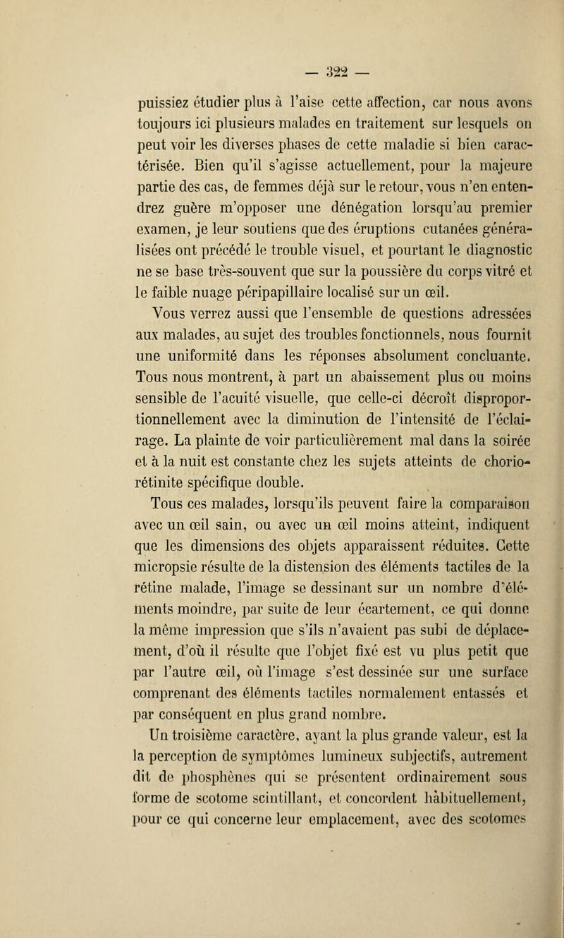 puissiez étudier plus à l'aise cette affection, car nous avons toujours ici plusieurs malades en traitement sur lesquels on peut voir les diverses phases de cette maladie si bien carac- térisée. Bien qu'il s'agisse actuellement, pour la majeure partie des cas, de femmes déjà sur le retour, vous n'en enten- drez guère m'opposer une dénégation lorsqu'au premier examen, je leur soutiens que des éruptions cutanées généra- lisées ont précédé le trouble visuel, et pourtant le diagnostic ne se base très-souvent que sur la poussière du corps vitré et le faible nuage péripapillaire localisé sur un œil. Vous verrez aussi que l'ensemble de questions adressées aux malades, au sujet des troubles fonctionnels, nous fournit une uniformité dans les réponses absolument concluante. Tous nous montrent, à part un abaissement plus ou moins sensible de l'acuité visuelle, que celle-ci décroît dispropor- tionnellement avec la diminution de l'intensité de l'éclai- rage. La plainte de voir particulièrement mal dans la soirée et à la nuit est constante chez les sujets atteints de choiïo- rétinite spécifique double. Tous ces malades, lorsqu'ils peuvent faire la comparaison avec un œil sain, ou avec un œil moins atteint, indiquent que les dimensions des objets apparaissent réduites. Cette micropsie résulte de la distension des éléments tactiles de la rétine malade, l'image se dessinant sur un nombre d'élé* ments moindre, par suite de leur écartement, ce qui donne la même impression que s'ils n'avaient pas subi de déplace- ment, d'où il résulte que l'objet fixé est vu plus petit que par l'autre œil, où l'image s'est dessinée sur une surface comprenant des éléments tactiles normalement entassés et par conséquent en plus grand nombre. Un troisième caractère, ayant la plus grande valeur, est la la perception de symptômes lumineux subjectifs, autrement dit dn phosphènes qui se présentent ordinairement sous forme de scotome scintillant, et concordent habituellement, pour ce qui concerne leur emplacement, avec des scotomes