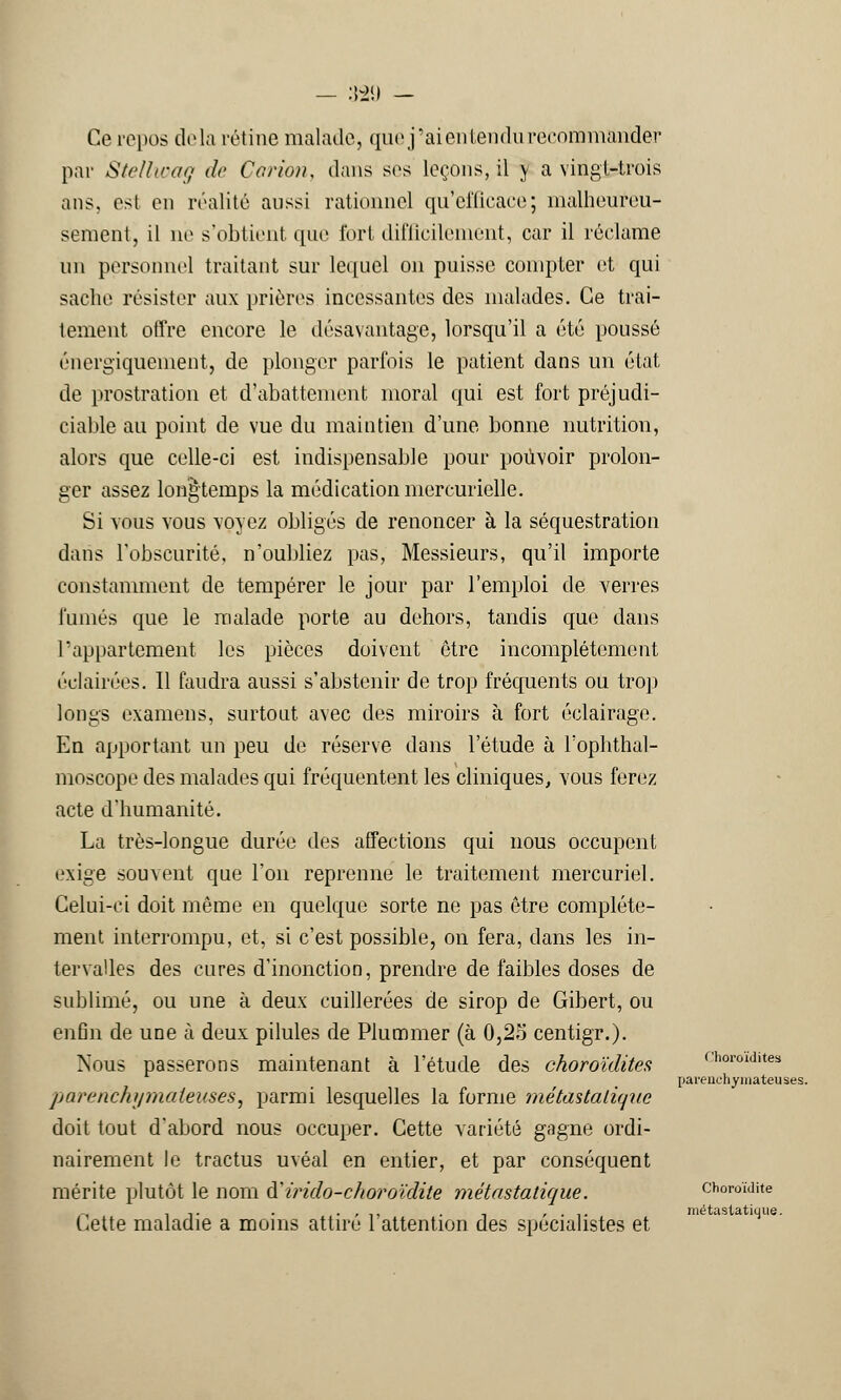Ce repos delà rétine malade, que j'ai en tendu recommander par Stellwag de Carton, dans ses leçons, il y a vingt-trois ans, esl en réalité aussi rationnel qu'efficace; malheureu- sement, il ne s'obtient que fort difficilement, car il réclame un personnel traitant sur lequel on puisse compter et qui sache résister aux prières incessantes des malades. Ce trai- tement offre encore le désavantage, lorsqu'il a été poussé énergiquement, de plonger parfois le patient dans un état de prostration et d'abattement moral qui est fort préjudi- ciable au point de vue du maintien d'une bonne nutrition, alors que celle-ci est indispensable pour pouvoir prolon- ger assez longtemps la médication mercurielle. Si vous vous voyez obligés de renoncer à la séquestration dans l'obscurité, n'oubliez pas, Messieurs, qu'il importe constamment de tempérer le jour par l'emploi de verres fumés que le malade porte au dehors, tandis que dans l'appartement les pièces doivent être incomplètement éclairées. Il faudra aussi s'abstenir de trop fréquents ou trop longs examens, surtout avec des miroirs à fort éclairage. En apportant un peu de réserve dans l'étude à l'ophthal- moscope des malades qui fréquentent les cliniques, vous ferez acte d'humanité. La très-longue durée des affections qui nous occupent exige souvent que l'on reprenne le traitement mercuriel. Celui-ci doit même en quelque sorte ne pas être complète- ment interrompu, et, si c'est possible, on fera, dans les in- tervalles des cures d'inonction, prendre de faibles doses de sublimé, ou une à deux cuillerées de sirop de Gibert, ou enfin de une h deux pilules de Plummer (à 0,25 centigr.). Nous passerons maintenant à l'étude des choroïdites parenchumateuses, parmi lesquelles la forme métastatique doit tout d'abord nous occuper. Cette variété gagne ordi- nairement le tractus uvéal en entier, et par conséquent mérite plutôt le nom ftirido-choroïdite métastatique. Cette maladie a moins attiré l'attention des spécialistes et Choroïdites parenchyinateuses. Choroïdite métastatique.
