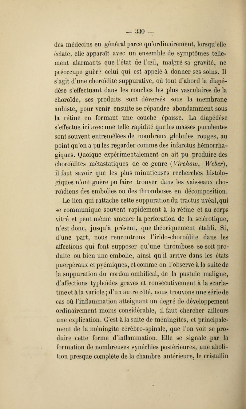des médecins en général parce qu'ordinairement, lorsqu'elle éclate, elle apparaît avec un ensemble de symptômes telle- ment alarmants que l'état de l'œil, malgré sa gravité, ne préoccupe guèr.; celui qui est appelé à donner ses soins. Il s'agit d'une choroïdite suppurative, où tout d'abord la diapé- dèse s'effectuant dans les couches les plus vasculaires de la choroïde, ses produits sont déversés sous la membrane anhiste, pour venir ensuite se répandre abondamment sous la rétine en formant une couche épaisse. La diapédèse s'effectue ici avec une telle rapidité que les masses purulentes sont souvent entremêlées de nombreux globules rouges, au point qu'on a pu les regarder comme des infarctus hémorrha- giques. Quoique expérimentalement on ait pu produire des choroïdites métastatiques de ce genre (Virchow, Weber), il faut savoir que les plus minutieuses recherches histolo- giques n'ont guère pu faire trouver dans les vaisseaux cho- roïdiens des embolies ou des thromboses en décomposition. Le lien qui rattache cette suppuration du tractus uvéal,qui se communique souvent rapidement à la rétine et au corps vitré et peut même amener la perforation de la sclérotique, n'est donc, jusqu'à présent, que théoriquement établi. Si, d'une part, nous rencontrons l'irido-choroïdite dans les affections qui font supposer qu'une thrombose se soit pro- duite ou bien une embolie, ainsi qu'il arrive dans les états puerpéraux etpyémiques, et comme on l'observe à la suite de la suppuration du cordon ombilical, de la pustule maligne, d'affections typhoïdes graves et consécutivement à la scarla- tine et à la variole; d'un autre côté, nous trouvons une série de cas où l'inflammation atteignant un degré de développement ordinairement moins considérable, il faut chercher ailleurs une explication. C'est à la suite de méningites, et principale- ment de la méningite cérébro-spinale, que l'on voit se pro- duire cette forme d'inflammation. Elle se signale par la formation de nombreuses synéchies postérieures, une aboli- tion presque complète de la chambre antérieure, le cristallin