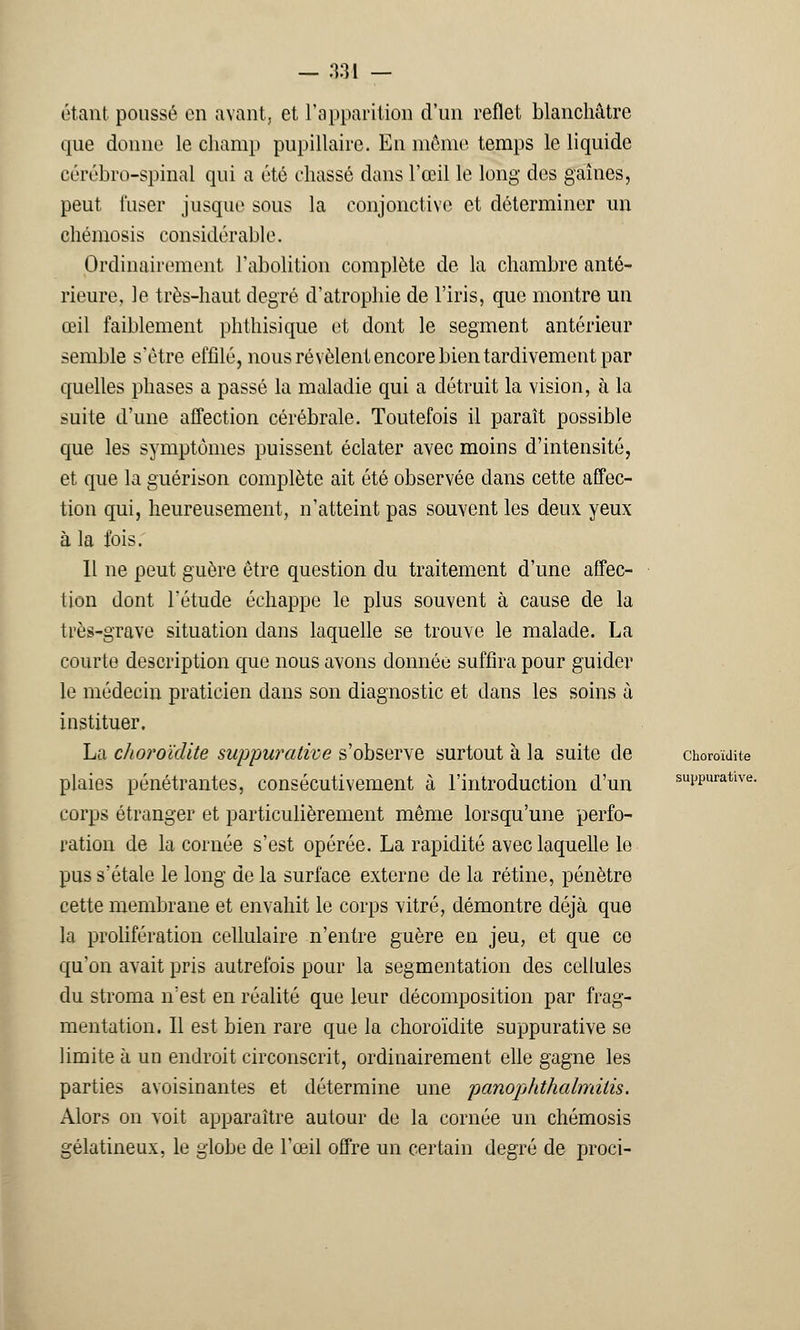— 33J — étant poussé on avant, et l'apparition d'un reflet blanchâtre que donne le champ pupillaire. En mémo temps le liquide cérébro-spinal qui a été chassé dans l'œil le long des gaines, peut l'user jusque sous la conjonctive et déterminer un chémosis considérable. Ordinairement l'abolition complète de la chambre anté- rieure, le très-haut degré d'atrophie de l'iris, que montre un œil faiblement phthisique et dont le segment antérieur semble s'être effilé, nous révèlent encore bien tardivement par quelles phases a passé la maladie qui a détruit la vision, à la suite d'une affection cérébrale. Toutefois il paraît possible que les symptômes puissent éclater avec moins d'intensité, et que la guérison complète ait été observée dans cette affec- tion qui, heureusement, n'atteint pas souvent les deux yeux à la fois. Il ne peut guère être question du traitement d'une affec- tion dont l'étude échappe le plus souvent à cause de la très-grave situation dans laquelle se trouve le malade. La courte description que nous avons donnée suffira pour guider le médecin praticien dans son diagnostic et dans les soins à instituer. La choroïdite suppurative s'observe surtout à la suite de choroïdite plaies pénétrantes, consécutivement à l'introduction d'un suppurative. corps étranger et particulièrement même lorsqu'une perfo- ration de la cornée s'est opérée. La rapidité avec laquelle le pus s'étale le long de la surface externe de la rétine, pénètre cette membrane et envahit le corps vitré, démontre déjà que la prolifération cellulaire n'entre guère en jeu, et que ce qu'on avait pris autrefois pour la segmentation des cellules du stroma n'est en réalité que leur décomposition par frag- mentation. Il est bien rare que la choroïdite suppurative se limite à un endroit circonscrit, ordinairement elle gagne les parties avoisinantes et détermine une panophthalmitis. Alors on voit apparaître autour de la cornée un chémosis gélatineux, le globe de l'œil offre un certain degré de proci-