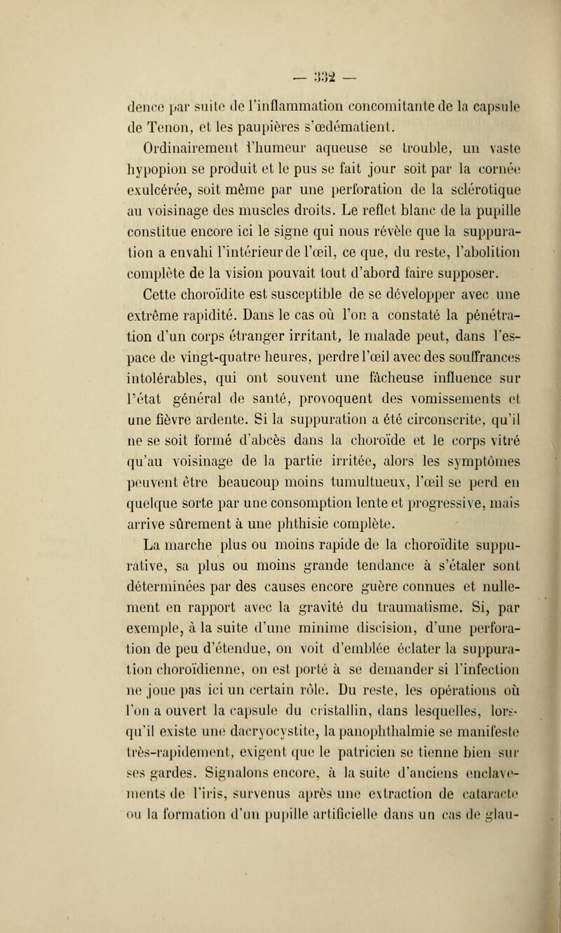 •— •>•)£ dence par suite de l'inflammation concomitante de la capsule de Tenon, et les paupières s'œdématient. Ordinairement l'humeur aqueuse se trouble, un vaste hypopion se produit et le pus se fait jour soit par la cornée exulcérée, soit même par une perforation de la sclérotique au voisinage des muscles droits. Le reflet blanc de la pupille constitue encore ici le signe qui nous révèle que la suppura- tion a envahi l'intérieur de l'œil, ce que, du reste, l'abolition complète de la vision pouvait tout d'abord faire supposer. Cette choroïdite est susceptible de se développer avec une extrême rapidité. Dans le cas où l'on a constaté la pénétra- tion d'un corps étranger irritant, le malade peut, dans l'es- pace de vingt-quatre heures, perdre l'œil avec des souffrances intolérables, qui ont souvent une fâcheuse influence sur l'état général de santé, provoquent des vomissements et une fièvre ardente. Si la suppuration a été circonscrite, qu'il ne se soit formé d'abcès dans la choroïde et le corps vitré qu'au voisinage de la partie irritée, alors les symptômes peuvent être beaucoup moins tumultueux, l'œil se perd en quelque sorte par une consomption lente et progressive, mais arrive sûrement à une phthisie complète. La marche plus ou moins rapide de la choroïdite suppu- rative, sa plus ou moins grande tendance à s'étaler sont déterminées par des causes encore guère connues et nulle- ment en rapport avec la gravité du traumatisme. Si, par exemple, à la suite d'une minime discision, d'une perfora- tion de peu d'étendue, on voit d'emblée éclater la suppura- tion choroïdienne, on est porté à se demander si l'infection ne joue pas ici un certain rôle. Du reste, les opérations où l'on a ouvert la capsule du cristallin, dans lesquelles, lors- qu'il existe une dacryocystite, la panophthalmie se manifeste très-rapidement, exigent que le patricien se tienne bien sur ses gardes. Signalons encore, à la suite d'anciens enclave- ments de l'iris, survenus après une extraction de cataracte ou la formation d'un pupille artificielle dans un cas de glau-