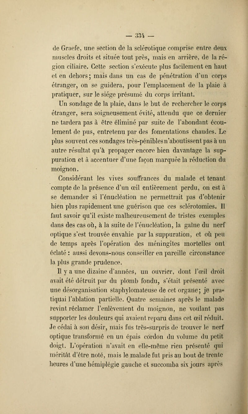 de Graefc, une section de la sclérotique comprise entre deux muscles droits et située tout près, mais en arrière, de la ré- gion ciliaire. Cette section s'exécute plus facilement en haut et en dehors ; mais dans un cas de pénétration d'un corps étranger, on se guidera, pour l'emplacement de la plaie à pratiquer, sur le siège présumé du corps irritant. Un sondage de la plaie, dans le but de rechercher le corps étranger, sera soigneusement évité, attendu que ce dernier ne tardera pas à être éliminé par suite de l'abondant écou- lement de pus, entretenu par des fomentations chaudes. Le plus souvent ces sondages très-pénibles n'aboutissent pas à un autre résultat qu'à propager encore bien davantage la sup- puration et à accentuer d'une façon marquée la réduction du moignon. Considérant les vives souffrances du malade et tenant compte de la présence d'un œil entièrement perdu, on est à se demander si l'énucléation ne permettrait pas d'obtenir bien plus rapidement une guérison que ces sclérotomies. 11 faut savoir qu'il existe malheureusement de tristes exemples dans des cas où, à la suite de l'énucléation, la gaîne du nerf optique s'est trouvée envahie par la suppuration, et où peu de temps après l'opération des méningites mortelles ont éclaté : aussi devons-nous conseiller en pareille circonstance la plus grande prudence. Il y a une dizaine d'années, un ouvrier, dont l'œil droit avait été détruit par du plomb fondu, s'était présenté avec une désorganisai ion staphylomateusc de cet organe; je pra« tiquai l'ablation partielle. Quatre semaines après le malade revint réclamer l'cnlôvenlent du moigndn, ne voulant pas supporter les douleurs qui avaient reparu dans cet œil réduit. Je cédai à son désir, niais fils très-surpris do trouver le nerf optique transformé en un épais cordon du volume du petit doigt. L'opération n'avait en elle-même rien présenté qui méritât d'être noté, mais le malade fut pris au bout de trente heures d'une hémiplégie gauche et succomba six jours après