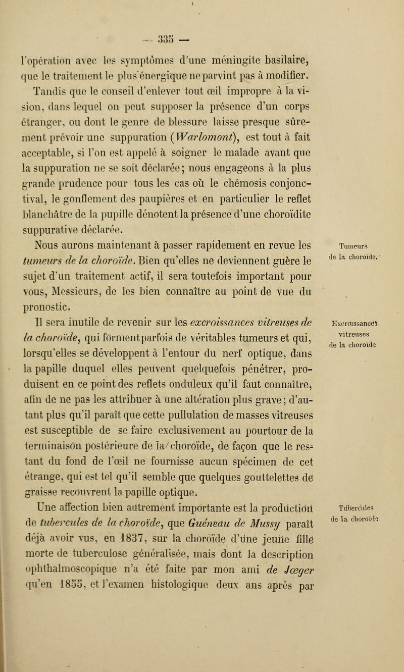 ôoo l'opération avec les symptômes d'une méningite basilaire, que le traitement le plus énergique ne parvint pas à modifier. Tandis que le conseil d'enlever tout œil impropre à la vi- sion, dans lequel on peut supposer la présence d'un corps étranger, ou dont le genre de blessure laisse presque sûre- ment prévoir une suppuration ( Warlomont\ est tout à fait acceptable, si l'on est appelé à soigner le malade avant que la suppuration ne se soit déclarée; nous engageons à la plus grande prudence pour tous les cas où le chémosis conjonc- tival, le gonflement des paupières et en particulier le reflet blanchâtre de la pupille dénotent la présence d'une choroïdite suppurâtive déclarée. Nous aurons maintenant à passer rapidement en revue les tumeurs de la choroïde. Bien qu'elles ne deviennent guère le sujet d'un traitement actif, il sera toutefois important pour vous, Messieurs, de les bien connaître au point de vue du pronostic. Il sera inutile de revenir sur les excroissances vitreuses de la choroïde, qui forment parfois de véritables tumeurs et qui, lorsqu'elles se développent à l'entour du nerf optique, dans la papille duquel elles peuvent quelquefois pénétrer, pro- duisent en ce point des reflets onduleux qu'il faut connaître^ afin de ne pas les attribuer à une altération plus grave ; d'au- tant plus qu'il paraît que cette pullulation de masses vitreuses est susceptible de se faire exclusivement au pourtour de la terminaison postérieure de la choroïde, de façon que le res- tant du fond de l'œil ne fournisse aucun spécimen de cet étrange, qui est tel qu'il semble que quelques gouttelettes de graisse recouvrent la papille optique. Une affection bien autrement importante est la proditcticirl de tubercules de la choroïde, que Guéneau dé Mussy paraît déjà avoir vus, en 1837, sur la choroïde d'une jeune fille morte de tuberculose généralisée, mais dont la description ophthalmoscopique n'a été faite par mon ami de Jœger qu'en 18oo. et l'examen histologique deux ans après par Tumeurs de la choroïde. Excroissance* vitreuses de la choroïde Tdberc'ules de la choroïd'3