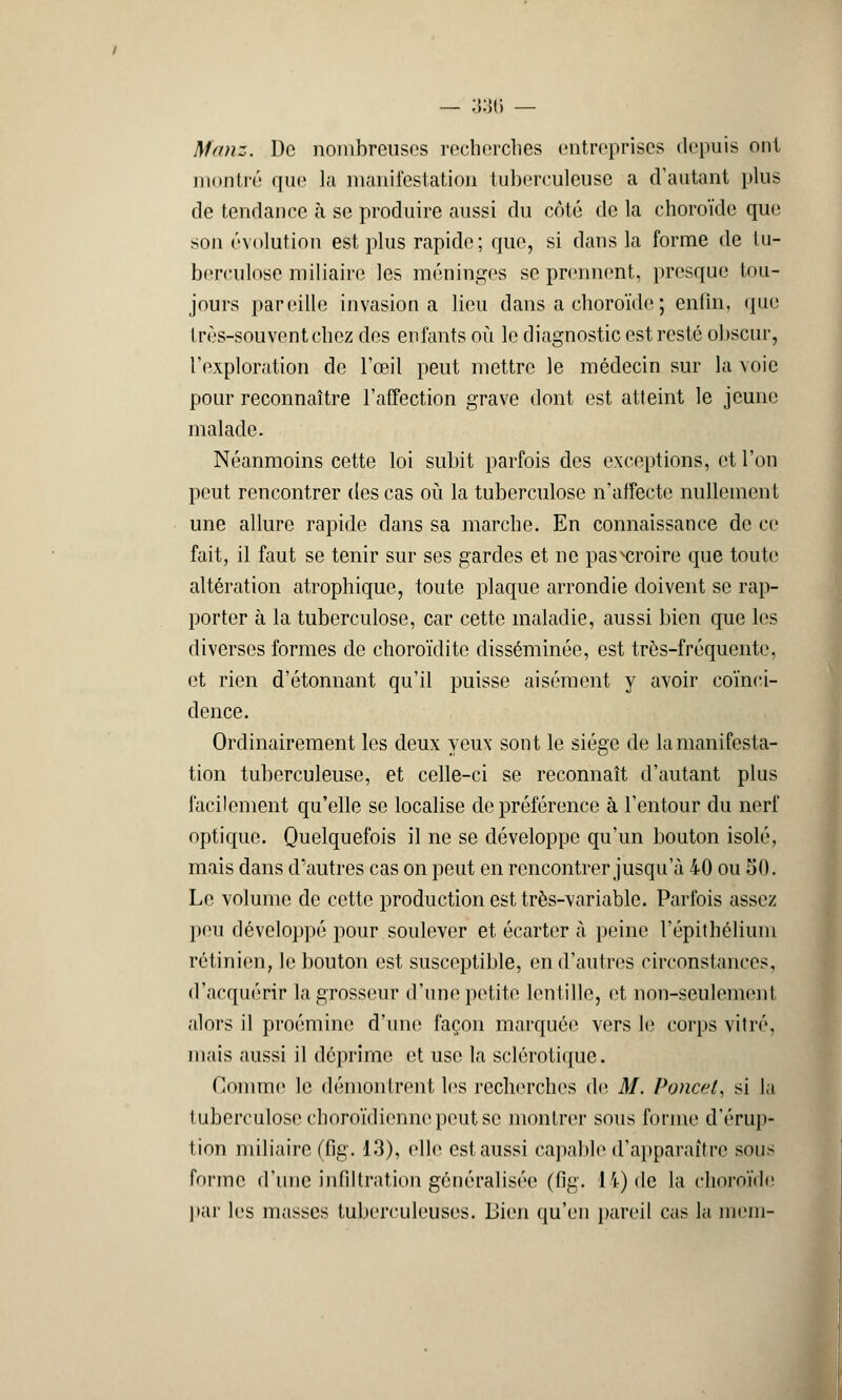 Manz. De nombreuses recherches entreprises depuis ont montré que la manifestation tuberculeuse a d'autant plus de tendance à se produire aussi du côté de la choroïde que, son évolution est plus rapide; que, si dans la forme de tu- berculose miliaire les méninges se prennent, presque tou- jours pareille invasion a lieu dans a choroïde ; enfin, que très-souvent chez des enfants où le diagnostic est resté obscur, l'exploration de l'œil peut mettre le médecin sur la voie pour reconnaître l'affection grave dont est atteint le jeune malade. Néanmoins cette loi subit parfois des exceptions, et l'on peut rencontrer des cas où la tuberculose n'affecte nullement une allure rapide dans sa marche. En connaissance de ce fait, il faut se tenir sur ses gardes et ne pasvcroire que toute altération atrophique, toute plaque arrondie doivent se rap- porter à la tuberculose, car cette maladie, aussi bien que les diverses formes de choroïdite disséminée, est très-fréquente, et rien d'étonnant qu'il puisse aisément y avoir coïnci- dence. Ordinairement les deux yeux sont le siège de la manifesta- tion tuberculeuse, et celle-ci se reconnaît d'autant plus facilement qu'elle se localise de préférence à l'entour du nerf optique. Quelquefois il ne se développe qu'un bouton isolé, mais dans d'autres cas on peut en rencontrer jusqu'à 40 ou 50. Le volume de cette production est très-variable. Parfois assez peu développé pour soulever et écarter à peine l'épithélium rétinien, le bouton est susceptible, en d'autres circonstances, d'acquérir la grosseur d'une petite lentille, et non-seulement alors il proémine d'une façon marquée vers le corps vitré. mais aussi il déprime et use la sclérotique. Comme le démontrent les recherches de M. Poncet, si la tuberculose choroïdienne peut se montrer sous forme d'érup- tion miliaire (fig. 13), elle est aussi capable d'apparaître sons forme d'une infiltration généralisée (fig. 14) de la choroïde par les niasses tuberculeuses. Bien qu'en pareil cas la mein-