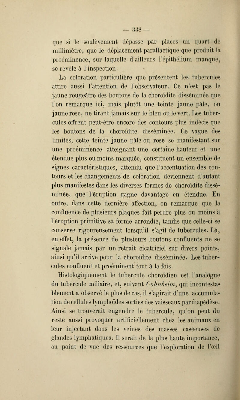 que si le soulèvement dépasse par places un quart de millimètre, que le déplacement parailactique que produit la proéminence, sur laquelle d'ailleurs l'épithélium manque, se révèle à l'inspection. La coloration particulière que présentent les tubercules attire aussi l'attention de l'observateur. Ce n'est pas le jaune rougeâtre des boutons de la cboroïdite disséminée que l'on remarque ici, mais plutôt une teinte jaune pâle, ou jaune rose, ne tirant jamais sur le bleu ou le vert. Les tuber- cules offrent peut-être encore des contours plus indécis que les boutons de la choroïdite disséminée. Ce vague des limites, cette teinte jaune pâle ou rose se manifestant sur une proéminence atteignant une certaine hauteur et une étendue plus ou moins marquée, constituent un ensemble de signes caractéristiques, attendu que l'accentuation des con- tours et les changements de coloration deviennent d'autant plus manifestes dans les diverses formes de choroïdite dissé- minée, que l'éruption gagne davantage en étendue. En outre, dans cette dernière affection, on remarque que la confluence de plusieurs plaques fait perdre plus ou moins à l'éruption primitive sa forme arrondie, tandis que celle-ci se conserve rigoureusement lorsqu'il s'agit de tubercules. Là, en effet, la présence de plusieurs boutons confluents ne se signale jamais par un retrait cicatriciel sur divers points, ainsi qu'il arrive pour la choroïdite disséminée. Les tuber- cules confluent et proéminent tout à la fois. Histologiqucment le tubercule choroïdien est l'analogue du tubercule miliaire, et, suivant Cohnheim, qui incontesta^ blement a observé le plus de cas, il s'agirait d'une accumula- tion de cellules lymphoïdes sorties des vaisseaux pardiapédèse- Ainsi se trouverait engendré le tubercule, qu'on peut du reste aussi provoquer artificiellement chez les animaux en leur injectant dans les veines des masses caséeuses de glandes lymphatiques. Il serait de la plus haute importance, au point de vue des ressources que l'exploration de l'œil