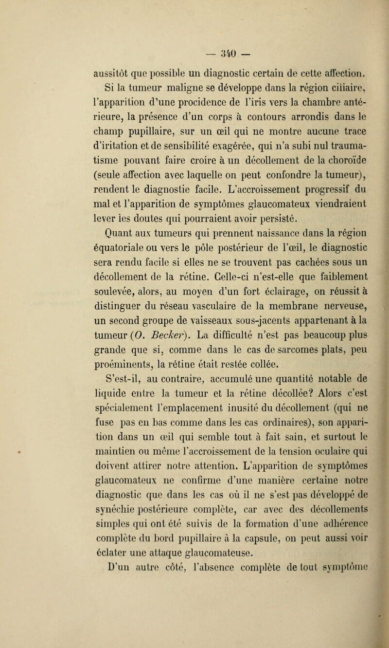 aussitôt que possible un diagnostic certain de cette affection. Si la tumeur maligne se développe dans la région ciiiaire, l'apparition d'une procidence de l'iris vers la chambre anté- rieure, la présence d'un corps à contours arrondis dans le champ pupillaire, sur un œil qui ne montre aucune trace d'iritation et de sensibilité exagérée, qui n'a subi nul trauma- tisme pouvant faire croire à un décollement de la choroïde (seule affection avec laquelle on peut confondre la tumeur), rendent le diagnostic facile. L'accroissement progressif du mal et l'apparition de symptômes glaucomateux viendraient lever les doutes qui pourraient avoir persisté. Quant aux tumeurs qui prennent naissance dans la région équatoriale ou vers le pôle postérieur de l'œil, le diagnostic sera rendu facile si elles ne se trouvent pas cachées sous un décollement de la rétine. Celle-ci n'est-elle que faiblement soulevée, alors, au moyen d'un fort éclairage, on réussit à distinguer du réseau vasculaire de la membrane nerveuse, un second groupe de vaisseaux sous-jacents appartenant à la tumeur (0. Bêcher). La difficulté n'est pas beaucoup plus grande que si, comme dans le cas de sarcomes plats, peu proéminents, la rétine était restée collée. S'est-il, au contraire, accumulé une quantité notable de liquide entre la tumeur et la rétine décollée? Alors c'est spécialement l'emplacement inusité du décollement (qui ne fuse pas en bas comme dans les cas ordinaires), son appari- tion dans un œil qui semble tout à fait sain, et surtout le maintien ou môme l'accroissement de la tension oculaire qui doivent attirer notre attention. L'apparition de symptômes glaucomateux ne confirme d'une manière certaine notre diagnostic que dans les cas où il ne s'est pas développé de synéchie postérieure complète, car avec des décollements simples qui ont été suivis de la formation d'une adhérence complète du bord pupillaire à la capsule, on peut aussi voir éclater une attaque glaucomateuse. D'un autre côté, l'absence complète de tout symptôme