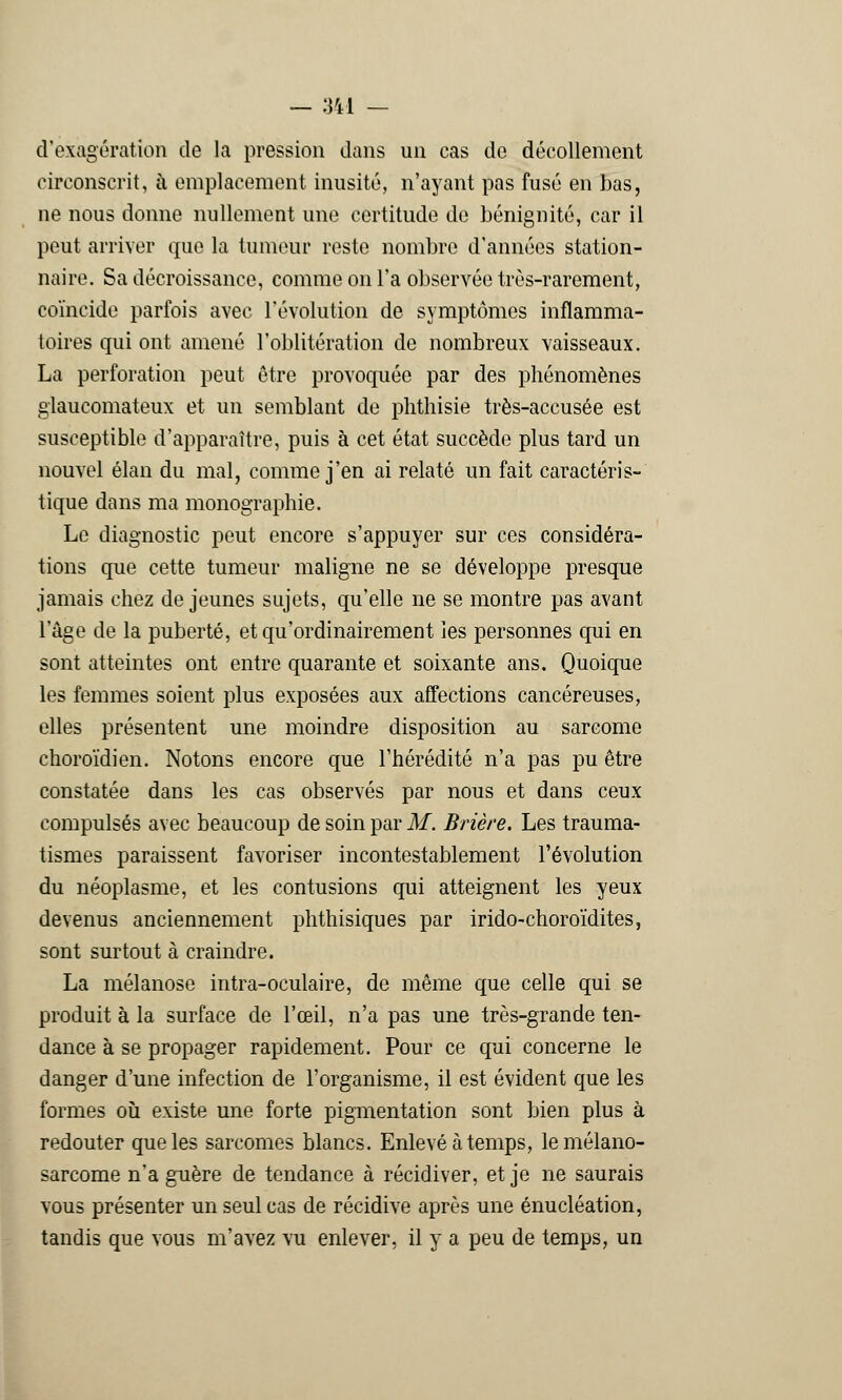 d'exagération de la pression dans un cas do décollement circonscrit, à emplacement inusité, n'ayant pas fusé en bas, ne nous donne nullement une certitude de bénignité, car il peut arriver que la tumeur reste nombre d'années station- naire. Sa décroissance, comme on l'a observée très-rarement, coïncide parfois avec l'évolution de symptômes inflamma- toires qui ont amené l'oblitération de nombreux vaisseaux. La perforation peut être provoquée par des phénomènes glaueomateux et un semblant de phthisie très-accusée est susceptible d'apparaître, puis à cet état succède plus tard un nouvel élan du mal, comme j'en ai relaté un fait caractéris- tique dans ma monographie. Le diagnostic peut encore s'appuyer sur ces considéra- tions que cette tumeur maligne ne se développe presque jamais chez déjeunes sujets, qu'elle ne se montre pas avant l'âge de la puberté, et qu'ordinairement les personnes qui en sont atteintes ont entre quarante et soixante ans. Quoique les femmes soient plus exposées aux affections cancéreuses, elles présentent une moindre disposition au sarcome choroïdien. Notons encore que l'hérédité n'a pas pu être constatée dans les cas observés par nous et dans ceux compulsés avec beaucoup de soin par M. Brière. Les trauma- tismes paraissent favoriser incontestablement l'évolution du néoplasme, et les contusions qui atteignent les yeux devenus anciennement phthisiques par irido-choroïdites, sont surtout à craindre. La mélanose intra-oculaire, de même que celle qui se produit à la surface de l'œil, n'a pas une très-grande ten- dance à se propager rapidement. Pour ce qui concerne le danger d'une infection de l'organisme, il est évident que les formes où existe une forte pigmentation sont bien plus à redouter que les sarcomes blancs. Enlevé à temps, lemélano- sarcome n'a guère de tendance à récidiver, et je ne saurais vous présenter un seul cas de récidive après une énucléation, tandis que vous m'avez vu enlever, il y a peu de temps, un