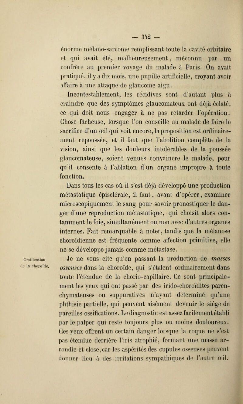 énorme mélano-sarcome remplissant toute la cavité orbitaire et qui avait été, malheureusement, méconnu par un confrère au premier voyage du malade à Paris. On avait pratiqué, il y a dix mois, une pupille artificielle, croyant avoir affaire à une attaque de glaucome aigu. Incontestablement, les récidives sont d'autant plus à craindre que des symptômes glaucomateux ont déjà éclaté, ce qui doit nous engager à ne pas retarder l'opération. Chose fâcheuse, lorsque l'on conseille au malade de faire le sacrifice d'un œil qui voit encore, la proposition est ordinaire- ment repoussée, et il faut que l'abolition complète de la vision, ainsi que les douleurs intolérables de la poussée glaucomateuse, soient venues convaincre le malade, pour qu'il consente à l'ablation d'un organe impropre à toute fonction. Dans tous les cas où il s'est déjà développé une production métastatique épisclérale, il faut, avant d'opérer, examiner microscopiquement le sang pour savoir pronostiquer le dan- ger d'une reproduction métastatique, qui choisit alors con- taminent le foie, simultanément ou non avec d'autres organes internes. Fait remarquable à noter, tandis que la mélanose choroïdienne est fréquente comme affection primitive, elle ne se développe jamais comme métastase, ossification Je ne vous cite qu'en passant la production de masses ie ia choroïde. osseuses dans la choroïde, qui s'étalent ordinairement dans toute l'étendue de la chorio-capillaire. Ce sont principale- ment les yeux qui ont passé par des irido-choroïdites paren- chymateuses ou suppuratives n'ayant déterminé qu'une phthisie partielle, qui peuvent aisément devenir le siège de pareilles ossifications. Le diagnostic est assez facilement établi par le palper qui reste toujours plus ou moins douloureux. (les yeux offrent un certain danger lorsque la coque ne s'est pas étendue derrière l'iris atrophié, formant une masse ar- rondie et close, car les aspérités des cupules osseuses peuvent donner lieu à îles irritations sympathiques de l'autre œil.