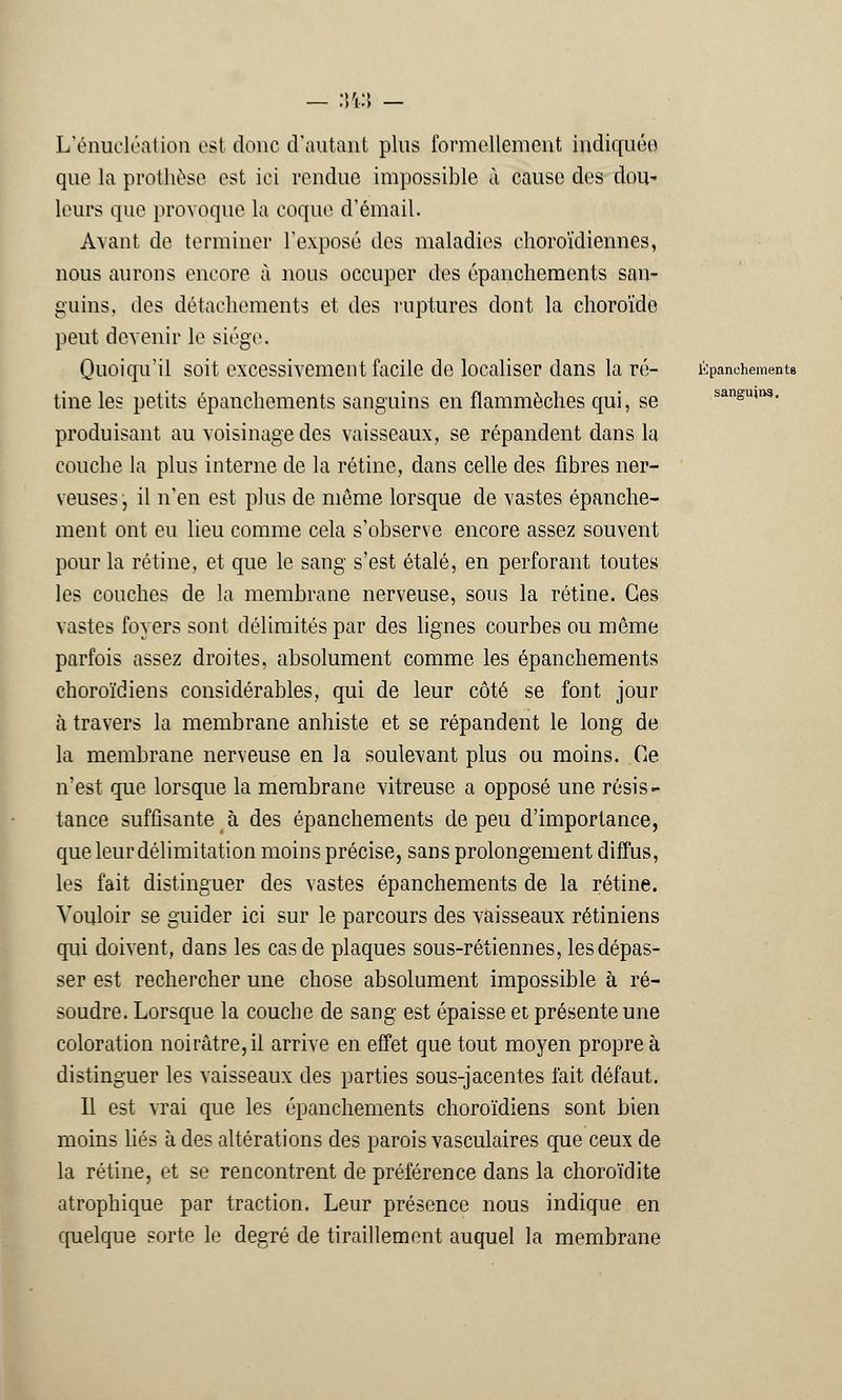 sanguins. L'énucléation est donc d'autant plus formellement indiquée que la prothèse est ici rendue impossible à cause des dou* leurs que provoque la coque d'émail. Avant de terminer l'exposé des maladies choroïdiennes, nous aurons encore à nous occuper des épanchements san- guins, des détachements et des ruptures dont la choroïde peut devenir le siège. Quoiqu'il soit excessivement facile de localiser dans la ré- ùpanehemento tine les petits épanchements sanguins en flammèches qui, se produisant au voisinage des vaisseaux, se répandent dans la couche la plus interne de la rétine, dans celle des fibres ner- veuses , il n'en est plus de môme lorsque de vastes épanche- ment ont eu lieu comme cela s'observe encore assez souvent pour la rétine, et que le sang s'est étalé, en perforant toutes les couches de la membrane nerveuse, sous la rétine. Ces vastes foyers sont délimités par des lignes courbes ou même parfois assez droites, absolument comme les épanchements choroïdiens considérables, qui de leur côté se font jour à travers la membrane anhiste et se répandent le long de la membrane nerveuse en la soulevant plus ou moins. Ce n'est que lorsque la membrane vitreuse a opposé une résis- tance suffisante à des épanchements de peu d'importance, que leur délimitation moins précise, sans prolongement diffus, les fait distinguer des vastes épanchements de la rétine. Vouloir se guider ici sur le parcours des vaisseaux rétiniens qui doivent, dans les cas de plaques sous-rétiennes, les dépas- ser est rechercher une chose absolument impossible à ré- soudre. Lorsque la couche de sang est épaisse et présente une coloration noirâtre, il arrive en effet que tout moyen propre à distinguer les vaisseaux des parties sous-jacentes l'ait défaut. Il est vrai que les épanchements choroïdiens sont bien moins liés à des altérations des parois vasculaires que ceux de la rétine, et se rencontrent de préférence dans la choroïdite atrophique par traction. Leur présence nous indique en quelque sorte le degré de tiraillement auquel la membrane