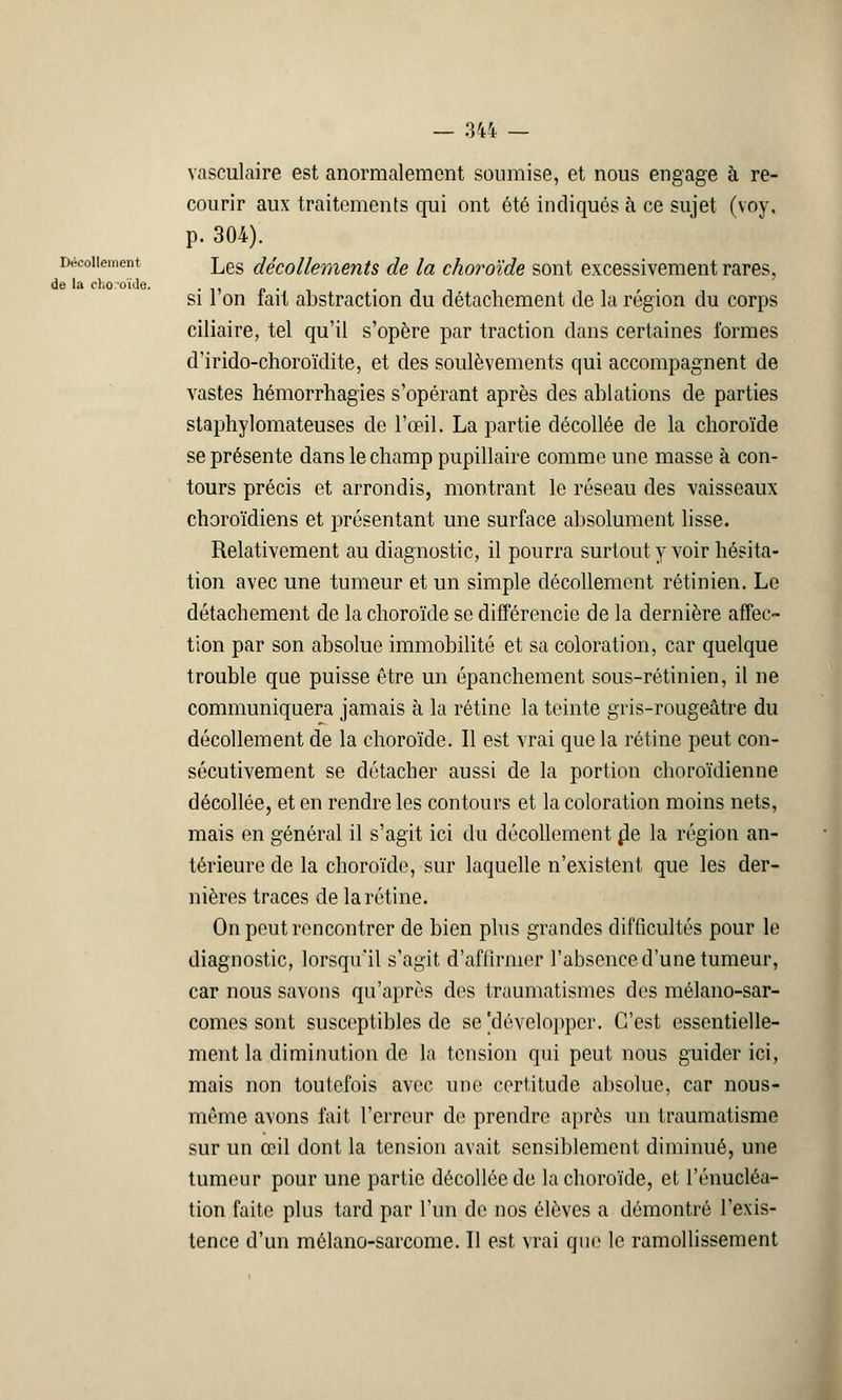 Décollement de la clio-oïde. — 344 — vasculaire est anormalement soumise, et nous engage à re- courir aux traitements qui ont été indiqués à ce sujet (voy, p. 304). Les décollements de la choroïde sont excessivement rares, si l'on fait abstraction du détachement de la région du corps ciliaire, tel qu'il s'opère par traction dans certaines formes d'irido-choroïdite, et des soulèvements qui accompagnent de vastes hémorrhagies s'opérant après des ablations de parties staphylomateuses de l'œil. La partie décollée de la choroïde se présente dans le champ pupillaire comme une masse à con- tours précis et arrondis, montrant le réseau des vaisseaux choroïdiens et présentant une surface absolument lisse. Relativement au diagnostic, il pourra surtout y voir hésita- tion avec une tumeur et un simple décollement rétinien. Le détachement de la choroïde se différencie de la dernière affec- tion par son absolue immobilité et sa coloration, car quelque trouble que puisse être un épanchement sous-rétinien, il ne communiquera jamais à la rétine la teinte gris-rougeâtre du décollement de la choroïde. Il est vrai que la rétine peut con- sécutivement se détacher aussi de la portion choroïdienne décollée, et en rendre les contours et la coloration moins nets, mais en général il s'agit ici du décollement fie la région an- térieure de la choroïde, sur laquelle n'existent que les der- nières traces de la rétine. On peut rencontrer de bien plus grandes difficultés pour le diagnostic, lorsqu'il s'agit d'affirmer l'absence d'une tumeur, car nous savons qu'après des traumatismes des mélano-sar- comes sont susceptibles de se'développer. C'est essentielle- ment la diminution de la tension qui peut nous guider ici, mais non toutefois avec une certitude absolue, car nous- méme avons fait l'erreur de prendre après un traumatisme sur un œil dont la tension avait sensiblement diminué, une tumeur pour une partie décollée de la choroïde, et l'énucléa- tion faite plus tard par l'un de nos élèves a démontré l'exis- tence d'un mélano-sarcome. Il est vrai que le ramollissement