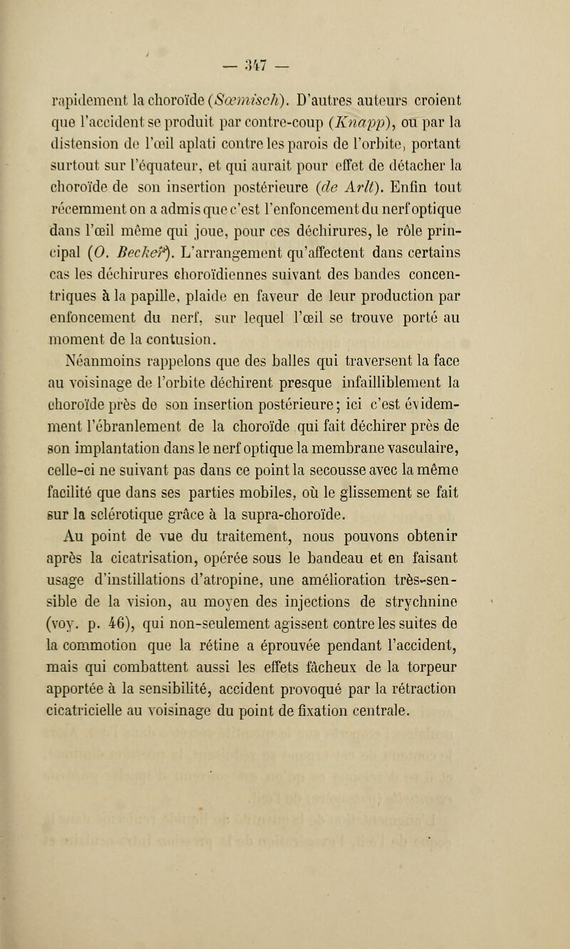 — :tt7 — rapidement la choroïde (Sœmïsch), D'autres auteurs croient que l'accident se produit par contre-coup (Knapp), ou par la distension de l'œil aplati contre les parois de l'orbite, portant surtout sur l'équateur, et qui aurait pour effet de détacher la choroïde de son insertion postérieure (de Arlt). Enfin tout récemment on a admis que c'est l'enfoncement du nerf optique dans l'œil même qui joue, pour ces déchirures, le rôle prin- cipal (0. Beckeî*). L'arrangement qu'affectent dans certains cas les déchirures choroïdiennes suivant des bandes concen- triques à la papille, plaide en faveur de leur production par enfoncement du nerf, sur lequel l'œil se trouve porté au moment de la contusion. Néanmoins rappelons que des balles qui traversent la face au voisinage de l'orbite déchirent presque infailliblement la choroïde près de son insertion postérieure; ici c'est évidem- ment l'ébranlement de la choroïde qui fait déchirer près de son implantation dans le nerf optique la membrane vasculaire, celle-ci ne suivant pas dans ce point la secousse avec la même facilité que dans ses parties mobiles, où le glissement se fait sur la sclérotique grâce à la supra-choroïde. Au point de vue du traitement, nous pouvons obtenir après la cicatrisation, opérée sous le bandeau et en faisant usage d'instillations d'atropine, une amélioration très-sen- sible de la vision, au moyen des injections de strychnine (voy. p. 46), qui non-seulement agissent contre les suites de la commotion que la rétine a éprouvée pendant l'accident, mais qui combattent aussi les effets fâcheux de la torpeur apportée à la sensibilité, accident provoqué par la rétraction cicatricielle au voisinage du point de fixation centrale.