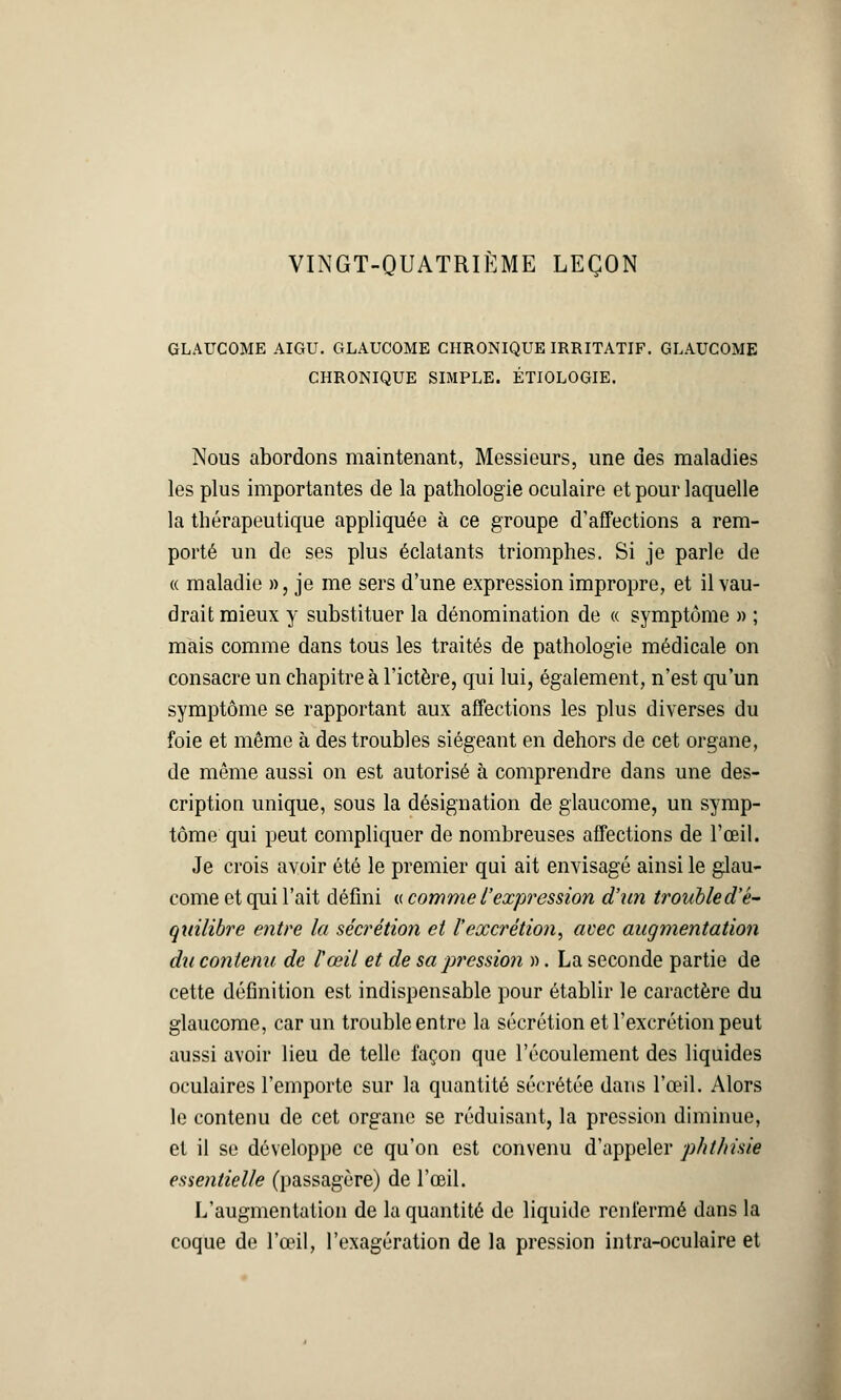 VINGT-QUATRIÈME LEÇON GLAUCOME AIGU. GLAUCOME CHRONIQUE IRRITATIF. GLAUCOME CHRONIQUE SIMPLE. ÉTIOLOGIE. Nous abordons maintenant, Messieurs, une des maladies les plus importantes de la pathologie oculaire et pour laquelle la thérapeutique appliquée à ce groupe d'affections a rem- porté un de ses plus éclatants triomphes. Si je parle de « maladie », je me sers d'une expression impropre, et il vau- drait mieux y substituer la dénomination de « symptôme » ; mais comme dans tous les traités de pathologie médicale on consacre un chapitre à l'ictère, qui lui, également, n'est qu'un symptôme se rapportant aux affections les plus diverses du foie et même à des troubles siégeant en dehors de cet organe, de même aussi on est autorisé à comprendre dans une des- cription unique, sous la désignation de glaucome, un symp- tôme qui peut compliquer de nombreuses affections de l'œil. Je crois avoir été le premier qui ait envisagé ainsi le glau- come et qui l'ait défini « comme l'expression d'un trouble d'é- quilibre entre la sécrétion et l'excrétion, avec augmentation du contenu de l'œil et de sap?'essio?i ». La seconde partie de cette définition est indispensable pour établir le caractère du glaucome, car un trouble entre la sécrétion et l'excrétion peut aussi avoir lieu de telle façon que l'écoulement des liquides oculaires l'emporte sur la quantité sécrétée dans l'œil. Alors le contenu de cet organe se réduisant, la pression diminue, et il se développe ce qu'on est convenu d'appeler phthisie essentielle (passagère) de l'œil. L'augmentation de la quantité de liquide renfermé dans la coque de l'œil, l'exagération de la pression intra-oculaire et