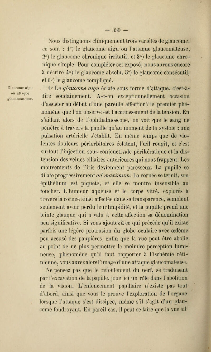 — 380 — Glaucome aigu ou attaque glaucomateuse. Nous distinguons cliniquenienl trois variétés de glaucome, ce sont : 1°) le glaucome aigu ou l'attaque glaucomateuse, 2°) le glaucome chronique irritatif, et 3°) le glaucome chro- nique simple. Pour comploter cet exposé, nous aurons encore à décrire 4°) le glaucome absolu, 5°) le glaucome consécutif, et (3°) le glaucome compliqué. 1° Le glaucome aigu éclate sous forme d'attaque, c'est-à- dire soudainement. A-t-on exceptionnellement occasion d'assister au début d'une pareille affection? le premier phé- nomène que l'on observe est l'accroissement de la tension. En s'aidant alors de l'ophthalmoscope, on voit que le sang ne pénétre à travers la papille qu'au moment de la systole : une pulsation artérielle s'établit. En même temps que de vio- lentes douleurs périorbitaires éclatent, l'œil rougit, et c'est surtout l'injection sous-conjonctivale périkératique et la dis- tension des veines ciliaires antérieures qui nous frappent. Les mouvements de l'iris deviennent paresseux. La pupille se dilate progressivement ad maximum. La cornée se ternit, son épithélium est piqueté, et elle se montre insensible au toucher. L'humeur aqueuse et le corps vitré, explorés à travers la cornée ainsi affectée dans sa transparence, semblent seulement avoir perdu leur limpidité, et la pupille prend une teinte glauque qui a valu à cette affection sa dénomination peu significative. Si vous ajoutez à ce qui précède qu'il existe parfois une légère protrusion du globe oculaire avec œdème peu accusé des paupières, enfin que la vue peut être abolie au point de ne plus permettre la moindre perception lumi- neuse, phénomène qu'il faut rapporter à l'ischémie réti* riienne, vous aurez alors l'image d'une attaque glaucomateuse; Ne pensez pas que le refoulement du nerf, se traduisant par l'excavation de la papille, joue ici un rôle dans l'abolition de la vision. L'enfoncement papillaire n'existe pas tout d'abord, ainsi que vous le prouve l'exploration de l'organe lorsque l'attaque s'est dissipée, même s'il s'agit d'un glau- come foudroyant. En pareil cas, il peut se faire que la vue ait