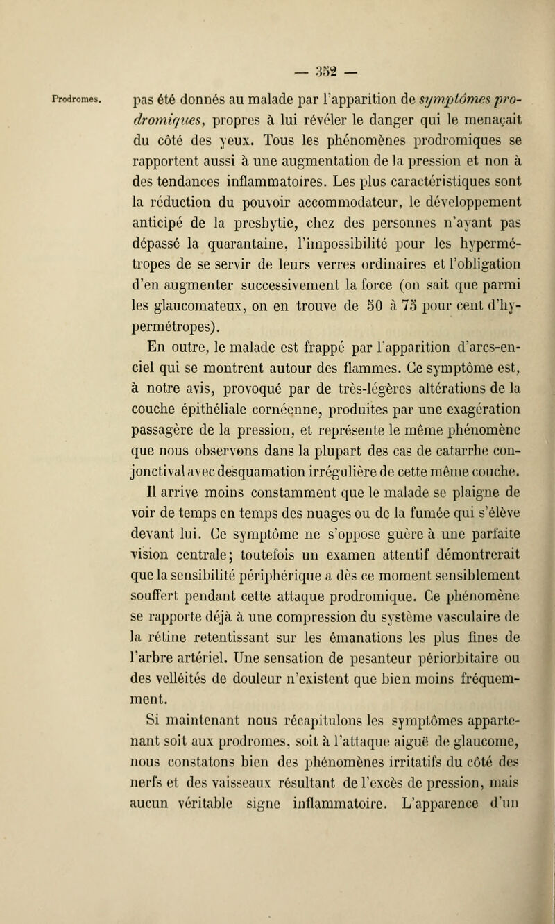 Prodromes. pas été donnés au malade par l'apparition de symptômes pro- dromiques, propres à lui révéler le danger qui le menaçait du côté des yeux. Tous les phénomènes prodromiques se rapportent aussi à une augmentation de la pression et non à des tendances inflammatoires. Les plus caractéristiques sont la réduction du pouvoir accommodateur, le développement anticipé de la presbytie, chez des personnes n'ayant pas dépassé la quarantaine, l'impossibilité pour les hypermé- tropes de se servir de leurs verres ordinaires et l'obligation d'en augmenter successivement la force (on sait que parmi les glaucomateux, on en trouve de 50 à 75 pour cent d'hy- permétropes). En outre, le malade est frappé par l'apparition d'arcs-en- ciel qui se montrent autour des flammes. Ce symptôme est, à notre avis, provoqué par de très-légères altérations de la couche épithéliale cornéenne, produites par une exagération passagère de la pression, et représente le même phénomène que nous observons dans la plupart des cas de catarrhe con- jonctival avec desquamation irrégulière de cette même couche. Il arrive moins constamment que le malade se plaigne de voir de temps en temps des nuages ou de la fumée qui s'élève devant lui. Ce symptôme ne s'oppose guère à une parfaite vision centrale; toutefois un examen attentif démontrerait que la sensibilité périphérique a dès ce moment sensiblement souffert pendant cette attaque prodromique. Ce phénomène se rapporte déjà à une compression du système vasculaire de la rétine retentissant sur les émanations les plus fines de l'arbre artériel. Une sensation de pesanteur périorbitaire ou des velléités de douleur n'existent que bien moins fréquem- ment. Si maintenant nous récapitulons les symptômes apparte- nant soit aux prodromes, soit à l'attaque aiguë de glaucome, nous constatons bien des phénomènes irritatifs du côté des nerfs et des vaisseaux résultant de l'excès de pression, mais aucun véritable signe inflammatoire. L'apparence d'un