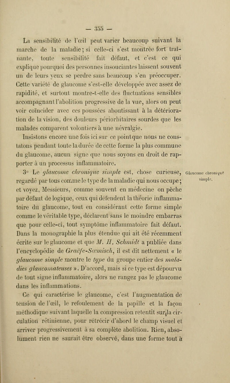 La sensibilité de l'œil peut varier beaucoup suivant la marche de la maladie ; si celle-ci s'est montrée fort traî- nante, toute sensibilité fait défaut, et c'est ce qui explique pourquoi des personnes insouciantes laissent souvent un de leurs yeux se perdre sans beaucoup s'en préoccuper. Cette variété de glaucome s'est-elle développée avec assez de rapidité, et surtout montre-t-elle des fluctuations sensibles accompagnant l'abolition progressive de la vue, alors on peut voir coïncider avec ces poussées aboutissant à la détériora- tion de la vision, des douleurs périorbitaires sourdes que les malades comparent volontiers à une névralgie. Insistons encore une fois ici sur ce point que nous ne cons- tatons pendant toute la durée de cette forme la plus commune du glaucome, aucun signe que nous soyons en droit de rap- porter à un processus inflammatoire. 3° Le glaucome chronique simple est, chose curieuse, Glaucome chronique regardé par tous comme le type de la maladie qui nous occupe ; simple. et voyez, Messieurs, comme souvent en médecine on pèche par défaut de logique, ceux qui défendent la théorie inflamma- toire du glaucome, tout en considérant cette forme simple comme le véritable type, déclarent sans le moindre embarras que pour celle-ci, tout symptôme inflammatoire fait défaut. Dans la monographie la plus étendue qui ait été récemment écrite sur le glaucome et que M. Il, Schmidt a publiée dans l'encyclopédie de Graëfe-Sœmisch, il est dit nettement « le glaucome simple montre le type du groupe entier des mala- dies glaucomateuses ». D'accord, mais si ce type est dépourvu de tout signe inflammatoire, alors ne rangez pas le glaucome dans les inflammations. Ce qui caractérise le glaucome, c'est l'augmentation de tension de l'œil, le refoulement de la papille et la façon méthodique suivant laquelle la compression retentit surtla cir- culation rétinienne, pour rétrécir d'abord le champ visuel et arriver progressivement à sa complète abolition. Rien, abso- lument rien ne saurait être observé, dans une forme tout à