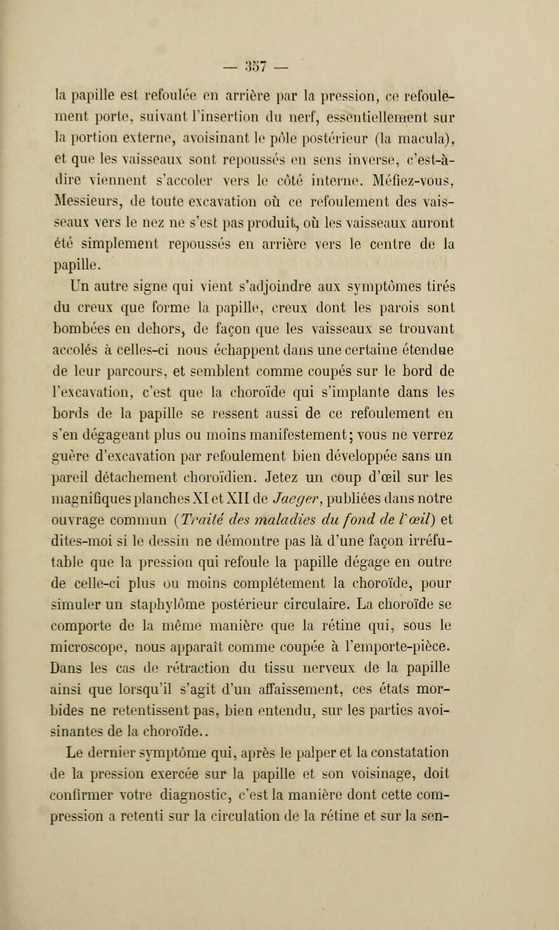 la papille est refoulée on arrière par la pression, ce refoule- ment porto, suivant l'insertion du nerf, essentiellement sur la portion externe, avoisinant le pôle postérieur (la macula), et que les vaisseaux sont repousses en sens inverse, c'est-à- dire viennent s'accoler vers le côté interne. Méfiez-vous, Messieurs, de toute excavation où ce refoulement des vais- seaux vers le nez ne s'est pas produit, où les vaisseaux auront été simplement repoussés en arrière vers le contre de la papille. Un autre signe qui vient s'adjoindre aux symptômes tirés du creux que forme la papille, creux dont les parois sont bombées en dehors, de façon que les vaisseaux se trouvant accolés à celles-ci nous échappent dans une certaine étendue de leur parcours, et semblent comme coupés sur le bord de l'excavation, c'est que la choroïde qui s'implante dans les bords de la papille se ressent aussi de ce refoulement en s'en dégageant plus ou moins manifestement ; vous ne verrez guère d'excavation par refoulement bien développée sans un pareil détachement choroïdien. Jetez un coup d'oeil sur les magnifiques planches XI et XII de Jaeger, publiées dans notre ouvrage commun {Traité des maladies du fond de l'œil) et dites-moi si le dessin ne démontre pas là d'une façon irréfu- table que la pression qui refoule la papille dégage en outre de celle-ci plus ou moins complètement la choroïde, pour simuler un staphylôme postérieur circulaire. La choroïde se comporte de la même manière que la rétine qui, sous le microscope, nous apparaît comme coupée à l'emporte-pièce. Dans les cas de rétraction du tissu nerveux de la papille ainsi que lorsqu'il s'agit d'un affaissement, ces états mor- bides ne retentissent pas, bien entendu, sur les parties avoi- sinantes de la choroïde.. Le dernier symptôme qui, après le palper et la constatation de la pression exercée sur la papille et son voisinage, doit confirmer votre diagnostic, c'est la manière dont cette com- pression a retenti sur la circulation do la rétine et sur la sen-
