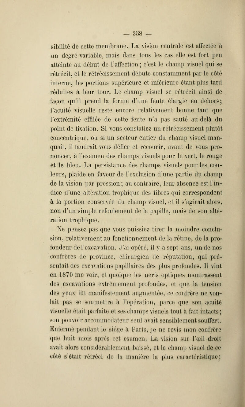 — 388 — sibilité de cette membrane. La vision centrale est affectée à un degré variable, mais dans tous les cas elle est fort peu atteinte au début de l'affection; c'est le champ visuel qui se rétrécit, et le rétrécissement débute constamment par le côté interne, les portions supérieure et inférieure étant plus tard réduites à leur tour. Le champ visuel se rétrécit ainsi de façon qu'il prend la forme d'une fente élargie en dehors; l'acuité visuelle reste encore relativement bonne tant que l'extrémité effilée de cette fente n'a pas sauté au delà du point do fixation. Si vous constatiez un rétrécissement plutôt concentrique, ou si un secteur entier du champ visuel man- quait, il faudrait vous défier et recourir, avant de vous pro- noncer, à l'examen des champs visuels pour le vert, le rouge et le bleu. La persistance des champs visuels pour les cou- leurs, plaide en faveur de l'exclusion d'une partie du champ de la vision par pression; au contraire, leur absence est l'in- dice d'une altération trophique des fibres qui correspondent à la portion conservée du champ visuel, et il s'agirait alors, non d'un simple refoulement de la papille, mais de son alté- ration trophique. Ne pensez pas que vous puissiez tirer la moindre conclu- sion, relativement au fonctionnement de la rétine, de la pro- fondeur de l'excavation. J'ai opéré, il y a sept ans, un de nos confrères de province, chirurgien de réputation, qui pré- sentait des excavations papillaires des plus profondes. Il vint en 1870 me voir, et quoique les nerfs optiques montrassent des excavations extrêmement profondes, et que la tension des yeux fût manifestement augmentée, ce confrère no vou- lait pas se soumettre à l'opération, parce que son acuité visuelle était parfaite et ses champs visuels tout à fait intacts; son pouvoir accommodateur seul avait sensiblement souffert. Enfermé pendant le siège à Paris, je ne revis mon confrère que huit mois après cet examen. La vision sur l'œil droit avait alors considérablement, baissé, et le champ visuel de ce côté s'était rétréci do la manière la plus caractéristique;
