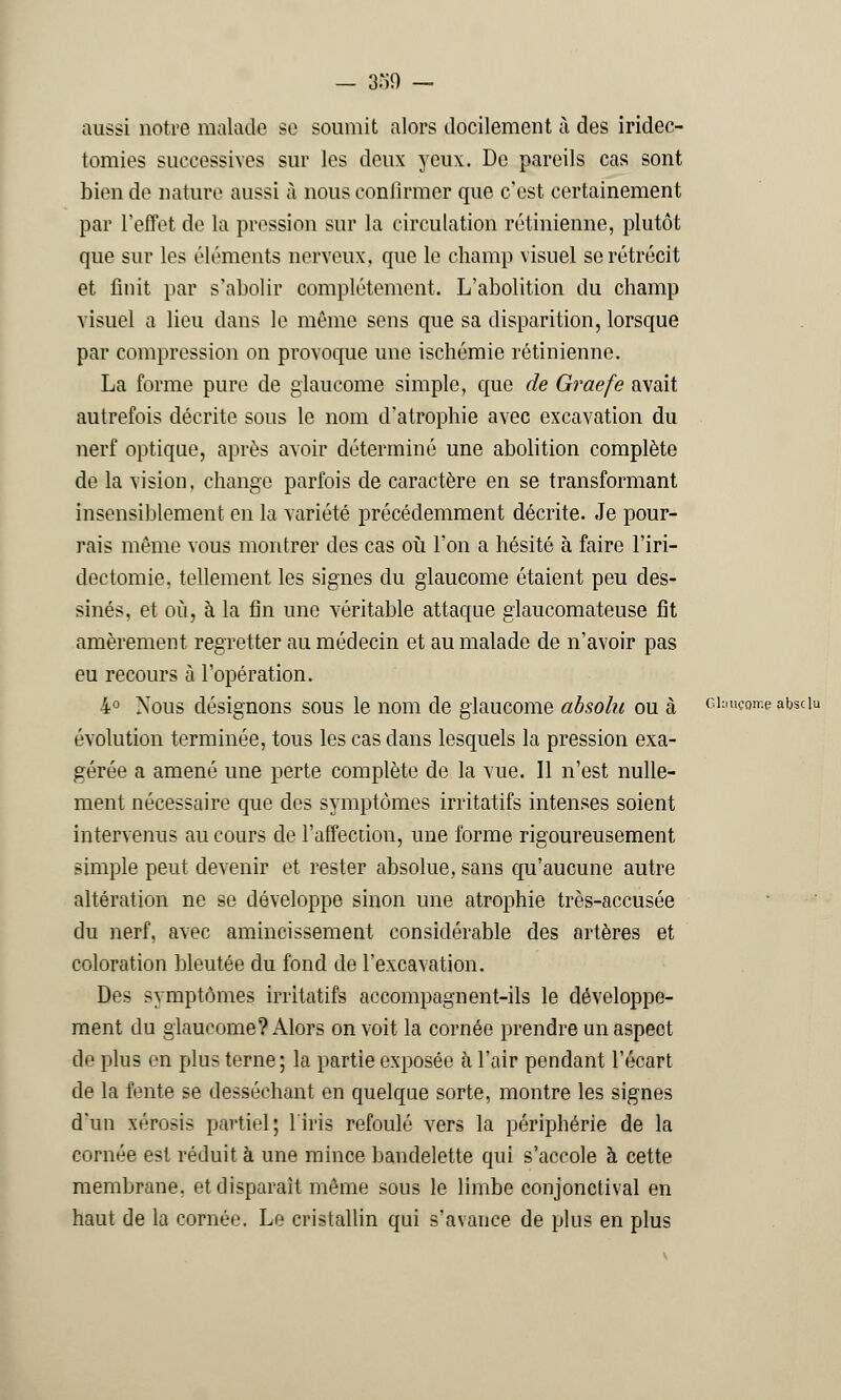 - 3->0 — aussi notre malade se soumit alors docilement à des iridec- tomies successives sur les deux yeux. De pareils cas sont bien de nature aussi à nous confirmer que c'est certainement par Teflet de la pression sur la circulation rétinienne, plutôt que sur les éléments nerveux, que le champ visuel se rétrécit et finit par s'abolir complètement. L'abolition du champ visuel a lieu dans le môme sens que sa disparition, lorsque par compression on provoque une ischémie rétinienne. La forme pure de glaucome simple, que de Graefe avait autrefois décrite sous le nom d'atrophie avec excavation du nerf optique, après avoir déterminé une abolition complète de la vision, change parfois de caractère en se transformant insensiblement en la variété précédemment décrite. Je pour- rais même vous montrer des cas où l'on a hésité à faire l'iri- dectomie, tellement les signes du glaucome étaient peu des- sinés, et où, à la fin une véritable attaque glaucomateuse fit amèrement regretter au médecin et au malade de n'avoir pas eu recours à l'opération. 4° Nous désignons sous le nom de glaucome absolu ou à Glaucome absciu évolution terminée, tous les cas clans lesquels la pression exa- gérée a amené une perte complète de la vue. Il n'est nulle- ment nécessaire que des symptômes irritatifs intenses soient intervenus au cours de l'affection, une forme rigoureusement simple peut devenir et rester absolue, sans qu'aucune autre altération ne se développe sinon une atrophie très-accusée du nerf, avec amincissement considérable des artères et coloration bleutée du fond de l'excavation. Des symptômes irritatifs accompagnent-ils le développe- ment du glaucome? Alors on voit la cornée prendre un aspect de plus en plus terne; la partie exposée à l'air pendant l'écart de la fente se desséchant en quelque sorte, montre les signes d'un xérosis partiel; l'iris refoulé vers la périphérie de la cornée est réduit à une mince bandelette qui s'accole à cette membrane, et disparaît même sous le limbe conjonctival en haut de la cornée. Le cristallin qui s'avance de plus en plus