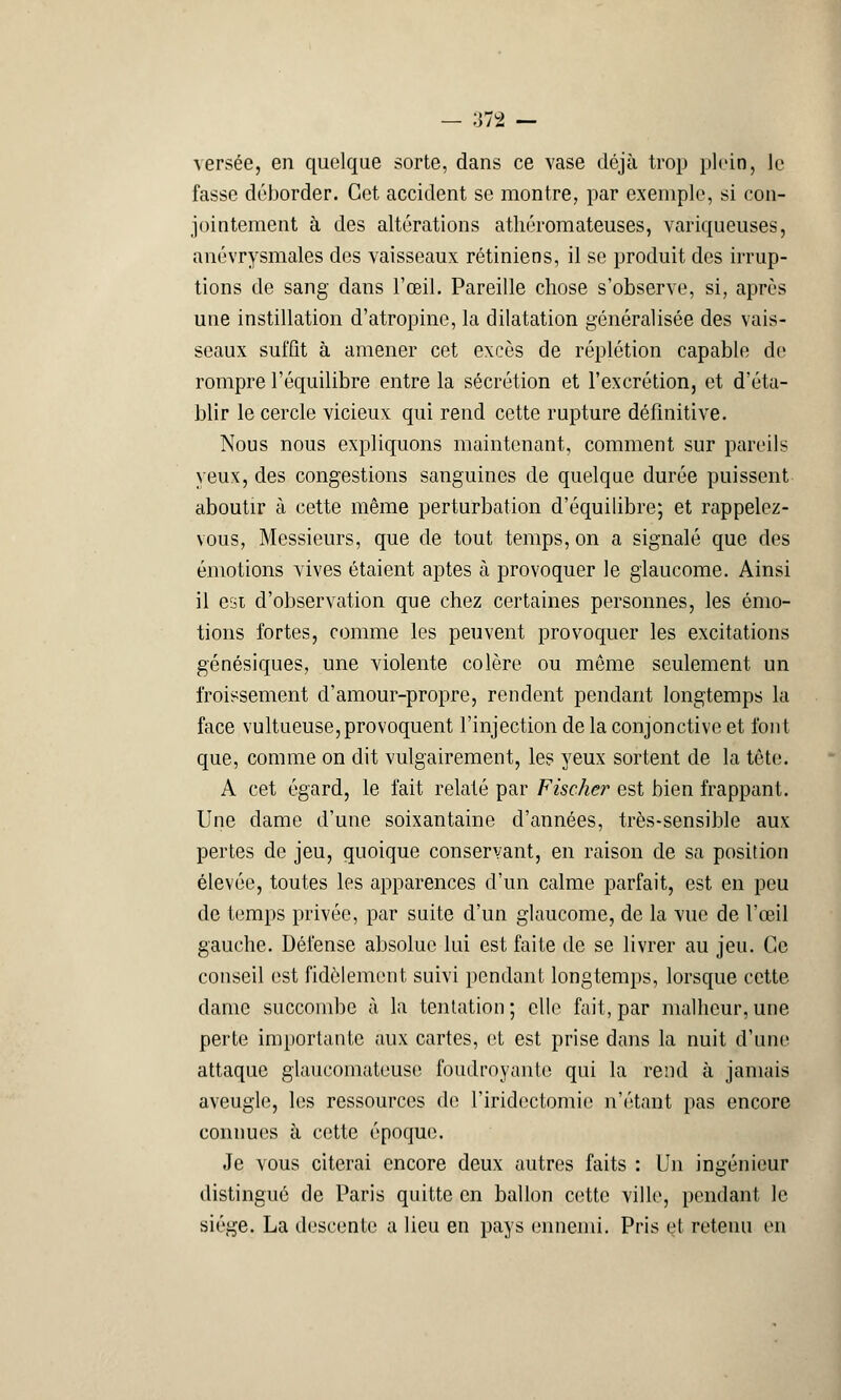 ■>JÀ — Aersée, en quelque sorte, dans ce vase déjà trop plein, le fasse déborder. Cet accident se montre, par exemple, si con- jointement à des altérations athéromateuses, variqueuses, anévrysmales des vaisseaux rétiniens, il se produit des irrup- tions de sang dans l'œil. Pareille chose s'observe, si, après une instillation d'atropine, la dilatation généralisée des vais- seaux suffit à amener cet excès de réplétion capable de rompre l'équilibre entre la sécrétion et l'excrétion, et d'éta- blir le cercle vicieux qui rend cette rupture définitive. Nous nous expliquons maintenant, comment sur pareils yeux, des congestions sanguines de quelque durée puissent aboutir à cette même perturbation d'équilibre; et rappelez- vous, Messieurs, que de tout temps, on a signalé que des émotions vives étaient aptes à provoquer le glaucome. Ainsi il est d'observation que chez certaines personnes, les émo- tions fortes, comme les peuvent provoquer les excitations génésiques, une violente colère ou même seulement un froissement d'amour-propre, rendent pendant longtemps la face vultueuse,provoquent l'injection de la conjonctive et font que, comme on dit vulgairement, les yeux sortent de la tète. A cet égard, le fait relaté par Fischer est bien frappant. Une dame d'une soixantaine d'années, très-sensible aux pertes de jeu, quoique conservant, en raison de sa position élevée, toutes les apparences d'un calme parfait, est en peu de temps privée, par suite d'un glaucome, de la vue de l'œil gauche. Défense absolue lui est faite de se livrer au jeu. Ce conseil est fidèlement suivi pendant longtemps, lorsque cette dame succombe à la tentation ; elle fait, par malheur, une perte importante aux cartes, et est prise dans la nuit d'une attaque glaueomateuso foudroyante qui la rend à jamais aveugle, les ressources de l'iridectomie n'étant pas encore connues à cette époque. Je vous citerai encore deux autres faits : Un ingénieur distingué de Paris quitte en ballon cette ville, pendant le siège. La descente a lieu en pays ennemi. Pris et retenu en