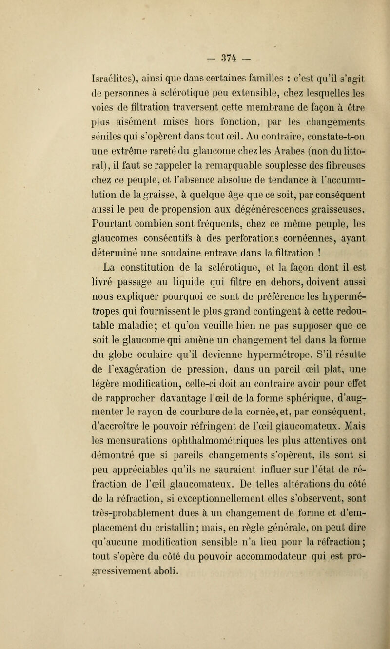 - 371 - Israélites), ainsi que dans certaines familles : c'est qu'il s'agit de personnes à sclérotique peu extensible, chez lesquelles les voies de filtration traversent cette membrane de façon à être plus aisément mises hors fonction, par les changements séniles qui s'opèrent dans tout œil. Au contraire, constate-t-on une extrême rareté du glaucome chez les Arabes (non du litto- ral) , il faut se rappeler la remarquable souplesse des fibreuses chez ce peuple, et l'absence absolue de tendance à l'accumu- lation de la graisse, à quelque âge que ce soit, par conséquent aussi le peu de propension aux dégénérescences graisseuses. Pourtant combien sont fréquents, chez ce même peuple, les glaucomes consécutifs à des perforations cornéennes, ayant déterminé une soudaine entrave dans la filtration ! La constitution de la sclérotique, et la façon dont il est livré passage au liquide qui filtre en dehors, doivent aussi nous expliquer pourquoi ce sont de préférence les hypermé- tropes qui fournissent le plus grand contingent à cette redou- table maladie ; et qu'on veuille bien ne pas supposer que ce soit le glaucome qui amène un changement tel dans la forme du globe oculaire qu'il devienne hypermétrope. S'il résuite de l'exagération de pression, dans un pareil œil plat, une légère modification, celle-ci doit au contraire avoir pour effet de rapprocher davantage l'œil de la forme sphérique, d'aug- menter le rayon de courbure de la cornée, et, par conséquent, d'accroître le pouvoir réfringent de l'œil giaucomateux. Mais les mensurations ophthalmométriques les plus attentives ont démontré que si pareils changements s'opèrent, ils sont si peu appréciables qu'ils ne sauraient influer sur l'état de ré- fraction de l'œil giaucomateux. De telles altérations du côté de la réfraction, si exceptionnellement elles s'observent, sont très-probablement dues à un changement de forme et d'em- placement du cristallin; mais, en règle générale, on peut dire qu'aucune modification sensible n'a lieu pour la réfraction ; tout s'opère du côté du pouvoir acconmiodateur qui est pro- gressivement aboli.