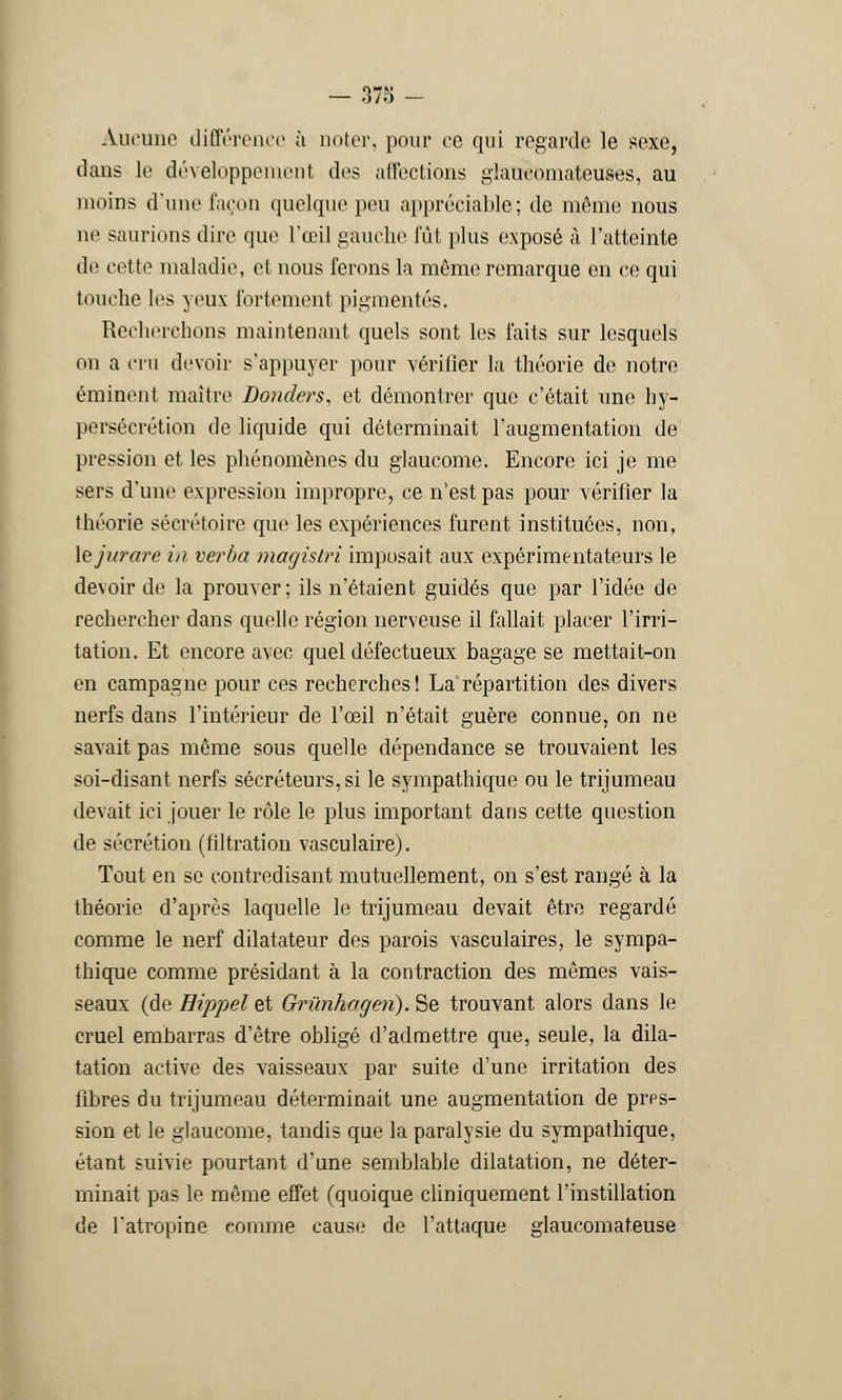 Aucune différence à noter, pour ce qui regarde le sexe, dans le développement dos affections glaueomateuses, au moins d'une façon quelque pou appréciable; de même nous ne saurions dire que l'œil gauche fût plus exposé à l'atteinte de cette maladie, et nous ferons la môme remarque en ce qui touche les )eux fortement pigmentés. Recherchons maintenant quels sont les faits sur lesquels on a cru devoir s'appuyer pour vérifier la théorie de notre éminent maître Donders, et démontrer que c'était une hy- persécrétion de liquide qui déterminait l'augmentation de pression et les phénomènes du glaucome. Encore ici je me sers d'une expression impropre, ce n'est pas pour vérifier la théorie secrétaire que les expériences furent instituées, non, Xejurare in verba macjislri imposait aux expérimentateurs le devoir de la prouver; ils n'étaient guidés que par l'idée de rechercher dans quelle région nerveuse il fallait placer l'irri- tation. Et encore avec quel défectueux bagage se mettait-on en campagne pour ces recherches ! La répartition des divers nerfs dans l'intérieur de l'œil n'était guère connue, on ne savait pas même sous quelle dépendance se trouvaient les soi-disant nerfs sécréteurs,si le sympathique ou le trijumeau devait ici jouer le rôle le plus important dans cette question de sécrétion (filtration vasculaire). Tout en se contredisant mutuellement, on s'est rangé à la théorie d'après laquelle le trijumeau devait être regardé comme le nerf dilatateur des parois vasculaires, le sympa- thique comme présidant à la contraction des mêmes vais- seaux (de Hippel et Grûnhogen). Se trouvant alors dans le cruel embarras d'être obligé d'admettre que, seule, la dila- tation active des vaisseaux par suite d'une irritation des fibres du trijumeau déterminait une augmentation de prps- sion et le glaucome, tandis que la paralysie du sympathique, étant suivie pourtant d'une semblable dilatation, ne déter- minait pas le même effet (quoique cliniquement l'instillation de l'atropine comme cause de l'attaque glaucomateuse